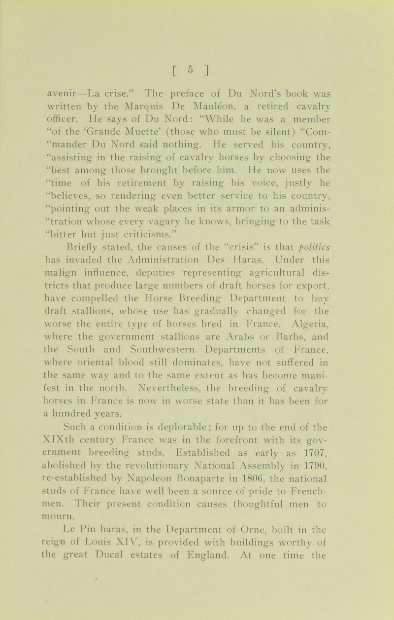 avenir—La crise.” The preface of Du Nord’s book was written by the Marquis De Mauleon, a retired cavalry officer. He says of Du Nord: “While he was a member “of the ‘Grande Muette’ (those who must be silent) “Com- “mander Du Nord said nothing. Lie served his country, “assisting in the raising of cavalry horses by choosing the “best among those brought before him. He now uses the “time of his retirement by raising his voice, justly he “believes, so rendering even better service to his country, “pointing out the weak places in its armor to an adminis- tration whose every vagary lie knows, bringing to the task “bitter but just criticisms.” Briefly stated, the causes of the “crisis” is that politics has invaded the Administration Des Haras. Under this malign influence, deputies representing agricultural dis- tricts that produce large numbers of draft horses for export, have compelled the Horse Breeding Department to buy draft stallions, whose use has gradually changed for the worse the entire type of horses bred in France. Algeria, where the government stallions are Arabs or Barbs, and the South and Southwestern Departments of France, where oriental blood still dominates, have not suffered in the same way and to the same extent as has become mani- fest in the north. Nevertheless, the breeding of cavalry horses in France is now in worse state than it has been for a hundred years. Such a condition is deplorable; for up to the end of the XIXth century France was in the forefront with its gov- ernment breeding studs. Established as early as 1707, abolished by the revolutionary National Assembly in 1790, re-established by Napoleon Bonaparte in 1806, the national studs of France have well been a source of pride to French- men. Their present condition causes thoughtful men to mourn. Le Pin haras, in the Department of Ornc, built in the reign of Louis XIV, is provided with buildings worthy of the great Ducal estates of England. At one time the
