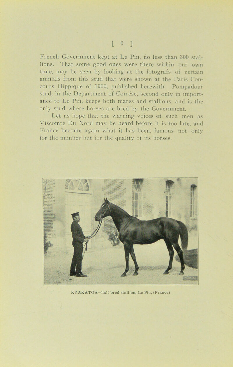 French Government kept at Le Pin, no less than 300 stal- lions. That some good ones were there within our own time, may be seen by looking at the fotografs of certain animals from this stud that were shown at the Paris Con- cours Hippique of 1900, published herewith. Pompadour stud, in the Department of Correse, second only in import- ance to Le Pin, keeps both mares and stallions, and is the only stud where horses are bred by the Government. Let us hope that the warning voices of such men as Viscomte Du Nord may be heard before it is too late, and France become again what it has been, famous not onlv for the number but for the quality of its horses. KR.AICATOA—half bred stallion, Le Pin, (France)