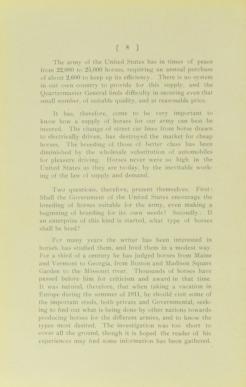 The army of the United States has in times of peace from 22,000 to 25,000 horses, requiring an annual purchase of about 2,600 to keep up its efficiency. There is no system in our own country to provide for this supply, and the Quartermaster General finds difficulty in securing even that small number, of suitable quality, and at reasonable price. It has, therefore, come to be very important to know how a supply of horses for our army can best be insured. The change of street car lines from horse drawn to electrically driven, has destroyed the market for cheap horses. The breeding of those of better class has been diminished by the wholesale substitution of automobiles for pleasure driving. Horses never were so high in the United States as they are to-day, by the inevitable work- ing of the law of supply and demand. Two questions, therefore, present themselves. First: Shall the Government of the United States encourage the breeding of horses suitable for the army, even making a beginning of breeding for its own needs? Secondly: It an enterprise of this kind is started, what type of horses shall be bred? For many years the writer has been interested in horses, has studied them, and bred them in a modest way. For a third of a century he has judged horses from Maine and Vermont to Georgia, from Boston and Madison Square Garden to the Missouri river. Thousands of horses have passed before him for criticism and award in that time. It was natural, therefore, that when taking a vacation in Europe during the summer of 1911, he should visit some of the important studs, both private and Governmental, seek- ing to find out what is being done by other nations towards producing horses for the different armies, and to know the types most desired. The investigation was too short to cover all the ground, though it is hoped the reader of his experiences may find some information lias been gathered.