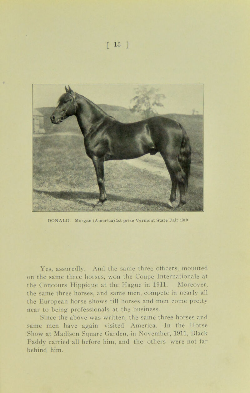 DONALD. Morgan (America) 1st prize Vermont State Fair 1910 Yes, assuredly. And the same three officers, mounted on the same three horses, won the Coupe Internationale at the Concours Hippique at the Hague in 1911. Moreover, the same three horses, and same men, compete in nearly all the European horse shows till horses and men come pretty near to being professionals at the business. Since the above was written, the same three horses and same men have again visited America. In the Horse Show at Madison Square Garden, in November, 1911, Black Paddy carried all before him, and the others were not far behind him.