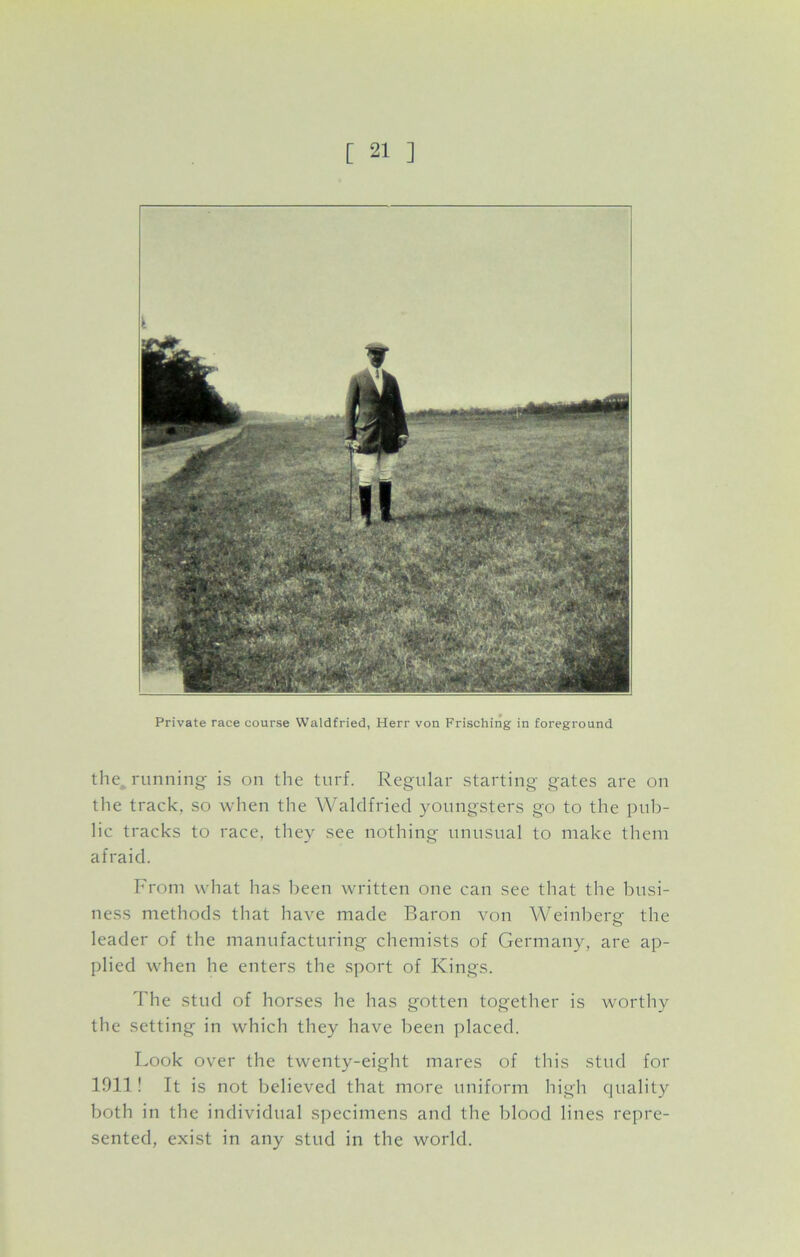 Private race course Waldfried, Herr von Frisching in foreground the running is on the turf. Regular starting gates are on the track, so when the Waldfried youngsters go to the pub- lic tracks to race, they see nothing unusual to make them afraid. From what has been written one can see that the busi- ness methods that have made Baron von Weinberg- the leader of the manufacturing chemists of Germany, are ap- plied when he enters the sport of Kings. The stud of horses he has gotten together is worthy the setting in which they have been placed. Look over the twenty-eight mares of this stud for 1911! It is not believed that more uniform high quality both in the individual specimens and the blood lines repre- sented, exist in any stud in the world.