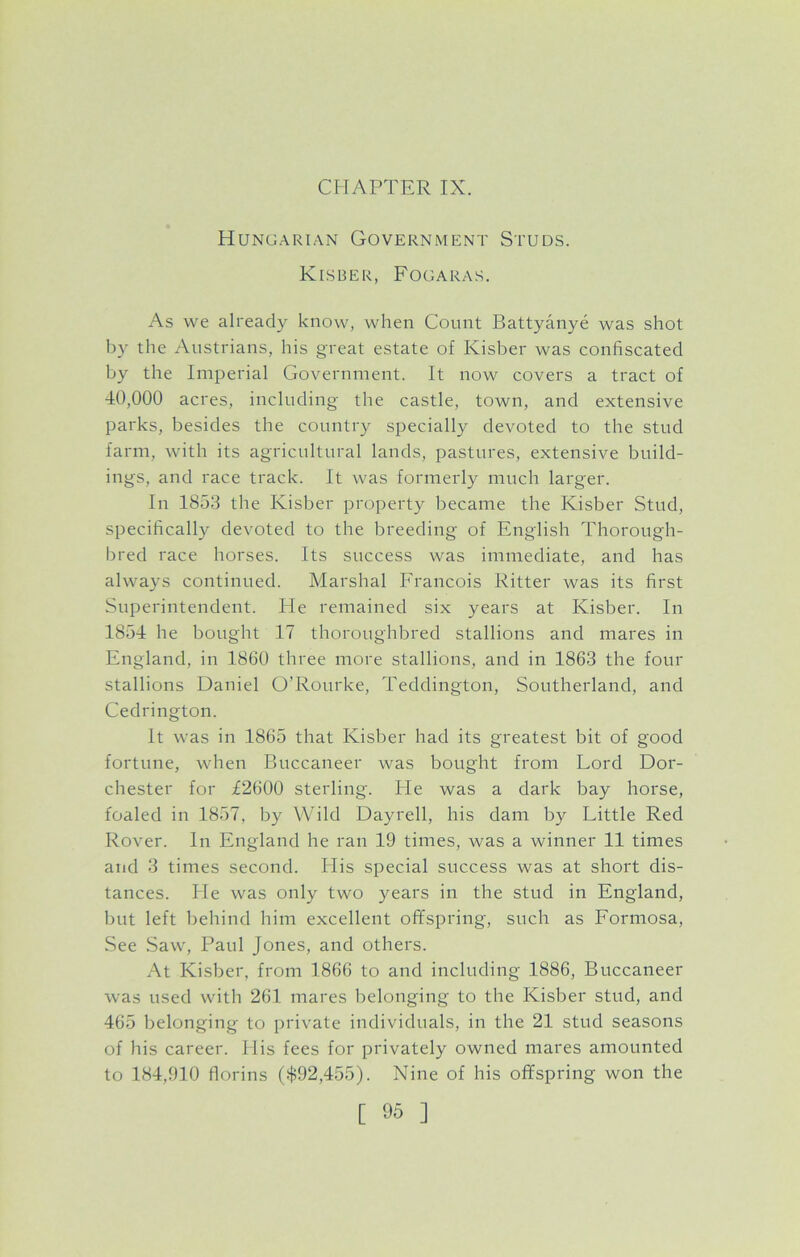 CHAPTER IX. Hungarian Government Studs. Kisber, Fogaras. As we already know, when Count Battyanye was shot by the Austrians, his great estate of Kisber was confiscated by the Imperial Government. It now covers a tract of 40,000 acres, including the castle, town, and extensive parks, besides the country specially devoted to the stud farm, with its agricultural lands, pastures, extensive build- ings, and race track. It was formerly much larger. In 1853 the Kisber property became the Kisber Stud, specifically devoted to the breeding of English Thorough- bred race horses. Its success was immediate, and has always continued. Marshal Francois Ritter was its first Superintendent. He remained six years at Kisber. In 1854 he bought 17 thoroughbred stallions and mares in England, in 1860 three more stallions, and in 1863 the four stallions Daniel O’Rourke, Teddington, Southerland, and Cedrington. It was in 1865 that Kisber had its greatest bit of good fortune, when Buccaneer was bought from Lord Dor- chester for £2600 sterling. He was a dark bay horse, foaled in 1857, by Wild Dayrell, his dam by Little Red Rover. In England he ran 19 times, was a winner 11 times and 3 times second. His special success was at short dis- tances. He was only two years in the stud in England, but left behind him excellent offspring, such as Formosa, See Saw, Paul Jones, and others. At Kisber, from 1866 to and including 1886, Buccaneer was used with 261 mares belonging to the Kisber stud, and 465 belonging to private individuals, in the 21 stud seasons of his career. Elis fees for privately owned mares amounted to 184,910 florins ($92,455). Nine of his offspring won the