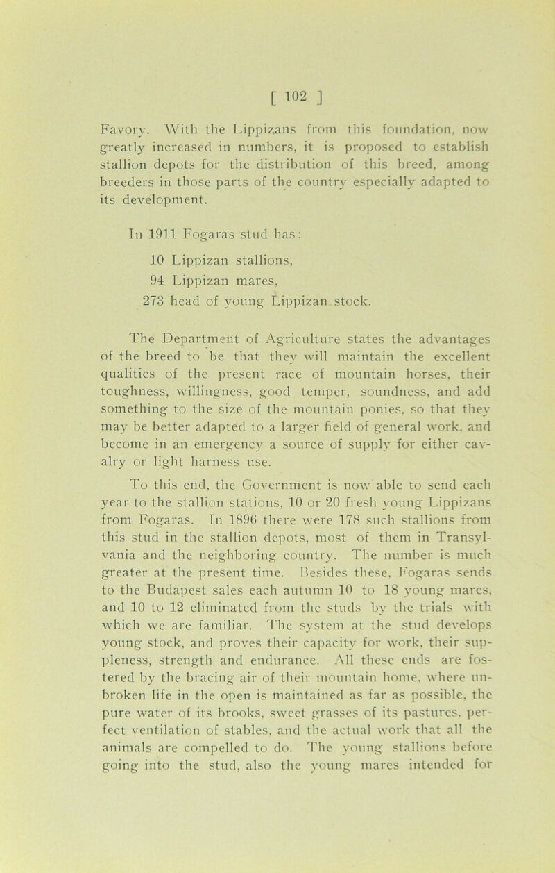 Favory. With the Lippizans from this foundation, now greatly increased in numbers, it is proposed to establish stallion depots for the distribution of this breed, among breeders in those parts of the country especially adapted to its development. In 1911 Fogaras stud has: 10 Lippizan stallions, 94 Lippizan mares, 273 head of young Lippizan stock. The Department of Agriculture states the advantages of the breed to be that they will maintain the excellent qualities of the present race of mountain horses, their toughness, willingness, good temper, soundness, and add something to the size of the mountain ponies, so that they may be better adapted to a larger field of general work, and become in an emergency a source of supply for either cav- alry or light harness use. To this end, the Government is now able to send each year to the stallion stations, 10 or 20 fresh young Lippizans from Fogaras. In 1896 there were 178 such stallions from this stud in the stallion depots, most of them in Transyl- vania and the neighboring country. The number is much greater at the present time. Resides these, Fogaras sends to the Budapest sales each autumn 10 to 18 young mares, and 10 to 12 eliminated from the studs by the trials with which we are familiar. The system at the stud develops young stock, and proves their capacity for work, their sup- pleness, strength and endurance. All these ends are fos- tered by the bracing air of their mountain home, where un- broken life in the open is maintained as far as possible, the pure water of its brooks, sweet grasses of its pastures, per- fect ventilation of stables, and the actual work that all the animals are compelled to do. The young stallions before going into the stud, also the young mares intended for