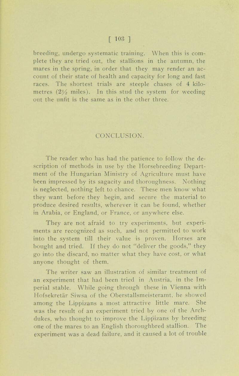 breeding, undergo systematic training. When this is com- plete they are tried out, the stallions in the autumn, the mares in the spring, in order that they may render an ac- count of their state of health and capacity for long and fast races. The shortest trials are steeple chases of 4 kilo- metres (2x/2 miles). In this stud the system for weeding out the unfit is the same as in the other three. CONCLUSION. The reader who has had the patience to follow the de- scription of methods in use by the Horsebreeding Depart- ment of the Hungarian Ministry of Agriculture must have been impressed by its sagacity and thoroughness. Nothing is neglected, nothing left to chance. These men know what they want before they begin, and secure the material to produce desired results, wherever it can be found, whether in Arabia, or England, or France, or anywhere else. They are not afraid to try experiments, but experi- ments are recognized as such, and not permitted to work into the system till their value is proven. Horses are bought and tried. If they do not “deliver the goods,” they go into the discard, no matter what they have cost, or what anyone thought of them. The writer saw an illustration of similar treatment of an experiment that had been tried in Austria, in the Im- perial stable. While going through these in Vienna with Hofsekretar Siwsa of the Oberstallsmeisteramt, he showed among the Lippizans a most attractive little mare. She was the result of an experiment tried by one of the Arch- dukes, who thought to improve the Lippizans by breeding one of the mares to an English thoroughbred stallion. 1 he experiment was a dead failure, and it caused a lot of trouble