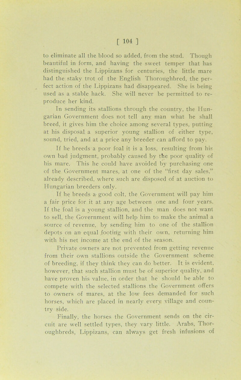 to eliminate all the blood so added, from the stud. Though beautiful in form, and having the sweet temper that has distinguished the Lippizans for centuries, the little mare had the staky trot of the English Thoroughbred, the per- fect action of the Lippizans had disappeared. She is being used as a stable hack. She will never be permitted to re- produce her kind. In sending its stallions through the country, the Hun- garian Government does not tell any man what he shall breed, it gives him the choice among several types, putting at his disposal a superior young stallion of either type, sound, tried, and at a price any breeder can afford to pay. If he breeds a poor foal it is a loss, resulting from his. own bad judgment, probably caused by the poor quality of his mare. This he could have avoided by purchasing one of the Government mares, at one of the “first day sales.” already described, where such are disposed of at auction to Hungarian breeders only. If he breeds a- good colt, the Government will pay him a fair price for it at any age between one and four years. If the foal is a young stallion, and the man does not want to sell, the Government will help him to make the animal a source of revenue, by sending him to one of the stallion depots on an equal footing with their own. returning him with his net income at the end of the season. Private owners are not prevented from getting revenue from their own stallions outside the Government scheme of breeding, if they think they can do better. It is evident, however, that such stallion must be of superior quality, and have proven his value, in order that he should be able to compete with the selected stallions the Government offers to owners of mares, at the low fees demanded for such horses, which are placed in nearly every village and coun- try side. Finally, the horses the Government sends on the cir- cuit are well settled types, they vary little. Arabs, Thor- oughbreds, Lippizans, can always get fresh infusions of