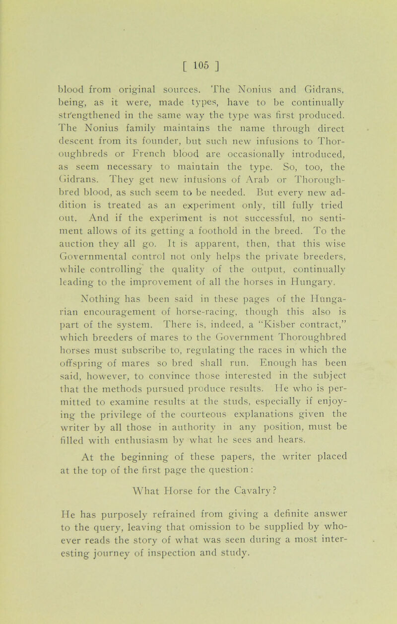 blood from original sources. The Nonius and Gidrans, being, as it were, made types, have to be continually strengthened in the same way the type was first produced. The Nonius family maintains the name through direct descent from its founder, but such new infusions to Thor- oughbreds or French blood are occasionally introduced, as seem necessary to maintain the type. So, too, the Gidrans. They get new infusions of Arab or Thorough- bred blood, as such seem to be needed. But every new ad- dition is treated as an experiment only, till fully tried out. And if the experiment is not successful, no senti- ment allows of its getting a foothold in the breed. To the auction they all go. Jt is apparent, then, that this wise Governmental control not only helps the private breeders, while controlling the quality of the output, continually leading to the improvement of all the horses in Hungary. Nothing has been said in these pages of the Hunga- rian encouragement of horse-racing, though this also is part of the system. There is, indeed, a “Kisber contract,” which breeders of mares to the Government Thoroughbred horses must subscribe to, regulating the races in which the offspring of mares so bred shall run. Enough has been said, however, to convince those interested in the subject that the methods pursued produce results. He who is per- mitted to examine results at the studs, especially if enjoy- ing the privilege of the courteous explanations given the writer by all those in authority in any position, must be filled with enthusiasm by what he sees and hears. At the beginning of these papers, the writer placed at the top of the first page the question: What Horse for the Cavalry? He has purposely refrained from giving a definite answer to the query, leaving that omission to be supplied by who- ever reads the story of what was seen during a most inter- esting journey of inspection and study.