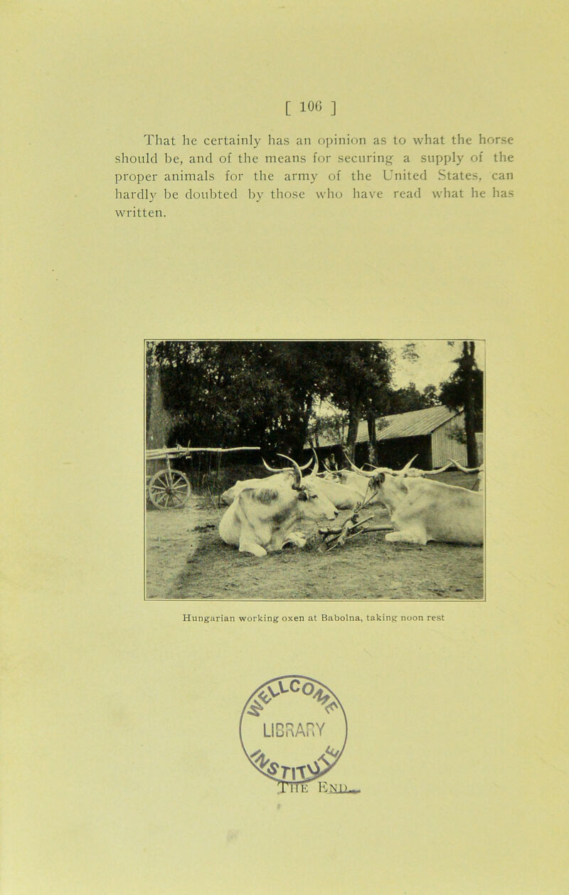 That he certainly has an opinion as to what the horse should be, and of the means for securing a supply of the proper animals for the army of the United States, can hardly be doubted by those who have read what he has written. Hungarian working oxen at Babolna, taking noon rest
