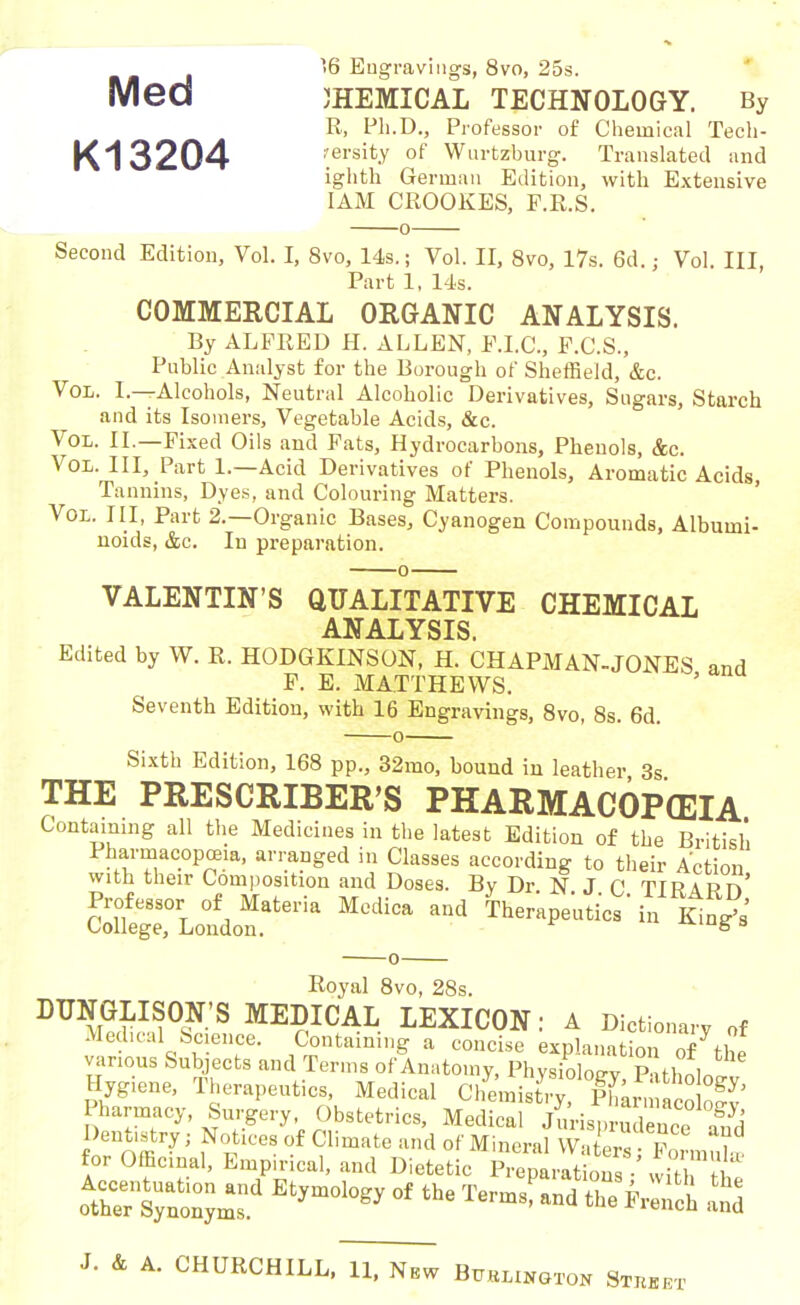 ’>6 Engravings, 8vo, 25s. Med CHEMICAL TECHNOLOGY. By R, Pli.D., Professor of Chemical Tech- K13204 rersity of Wurtzburg. Translated and iglith German Edition, with Extensive 1AM CROOKES, F.R.S. o Second Edition, Vol. I, 8vo, 14s.; Yol. II, 8vo, 17s. 6d.; Vol III Part 1, 14s. COMMERCIAL ORGANIC ANALYSIS. By ALFRED II. ALLEN, F.I.C., F.C.S., Public Analyst for the Eorough of Sheffield, &c. Vol. 1 — Alcohols, Neutral Alcoholic Derivatives, Sugars, Starch and its Isomers, Vegetable Acids, &c. 'Vol. II.—Fixed Oils and Fats, Hydrocarbons, Phenols, &c. Vol. Ill, Part 1.—Acid Derivatives of Phenols, Aromatic Acids, Tannins, Dyes, and Colouring Matters. Vol. Ill, Part 2.—Organic Bases, Cyanogen Compounds, Albumi- noids, &c. In preparation. VALENTIN’S QUALITATIVE CHEMICAL ANALYSIS Edited by W. R. HODGKINSON, H. CHAPMAN-JONES and F. E. MATTHEWS. Seventh Edition, with 16 Engravings, 8vo, 8s. 6d. Sixth Edition, 168 pp., 32mo, bound iu leather 3s THE PRESCRIBER’S PHARMACOPEIA Containing all the Medicines in the latest Edition of the British Pharmacopoeia, arranged in Classes according to their Action with their Composition and Doses. By Dr. N J C TIR \ R n* SSrL«do“teria - Watic Koyal 8vo, 28s. DUNGL^ON’S MEDICAL LEXICON: A Dictionary „f Medical Science. Containing a concise explanation o/the various Subjects and Terms of Anatomy, Physiolonv Puthnln Hreiene. Therapeutic, Medieal Pharmacy, Surgery Obstetrics, Medical Jurisprudence and iffSXs4 Etjmoioey °f ii,« «>e Wei ’on Street