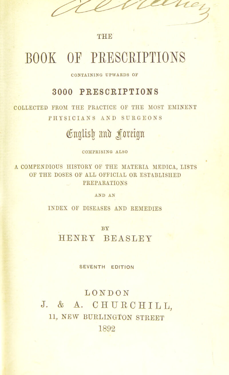 THE BOOK OF PRESCRIPTIONS CONTAINING UPWARDS OF 3000 PRESCRIPTIONS COLLECTED FROM THE PRACTICE OP THE MOST EMINENT PHYSICIANS AND SURGEONS OBngltsIj Mtir f oreign COMPRISING ALSO A COMPENDIOUS HISTORY OF THE MATERIA MEDICA, LISTS OF THE DOSES OF ALL OFFICIAL OR ESTABLISHED PREPARATIONS AND AN INDEX OF DISEASES AND REMEDIES BY HENRY BEASLEY SEVENTH EDITION LONDON J. & A. CHURCHILL, 11, NEW BURLINGTON STREET 1892