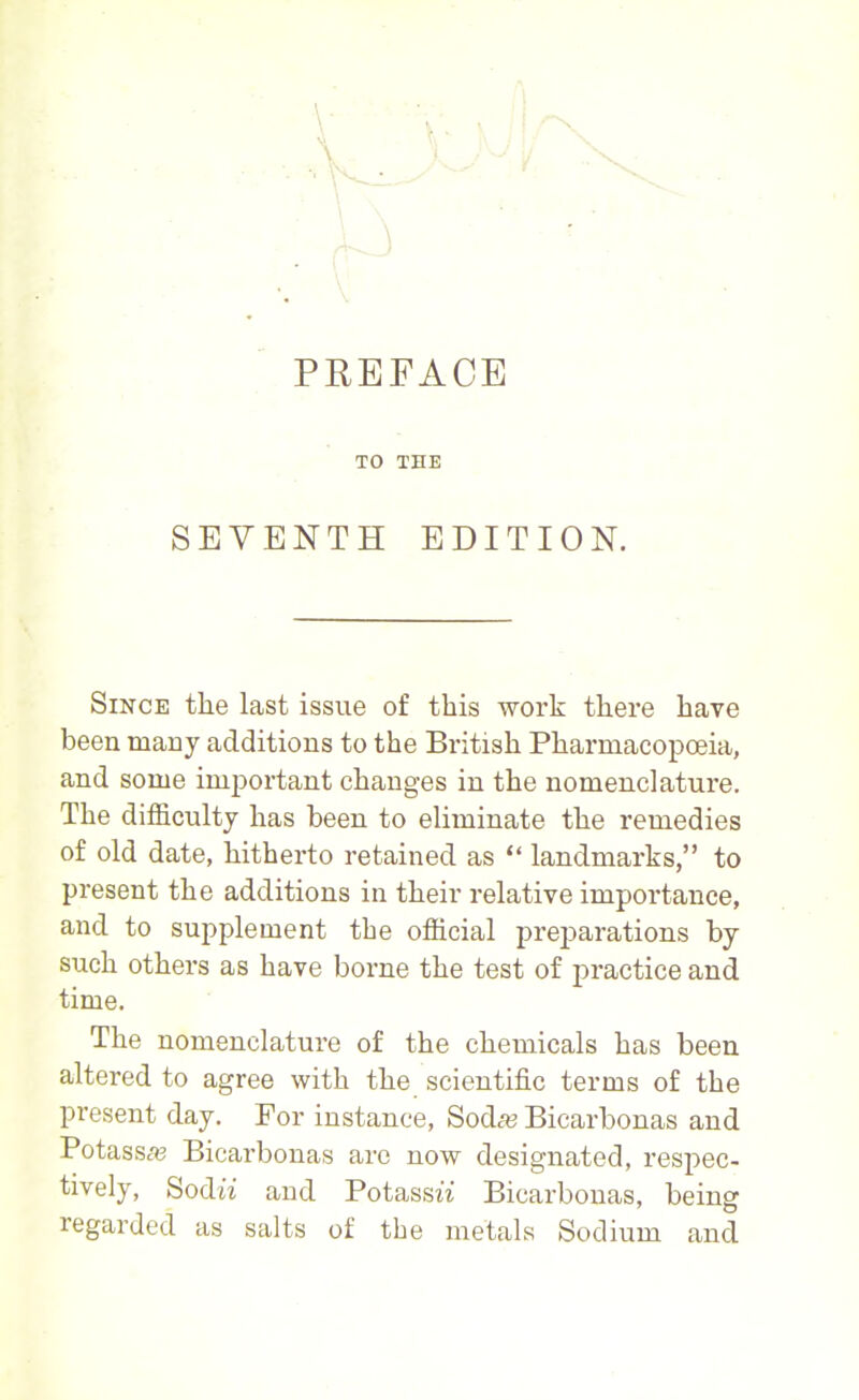 PREFACE TO THE SEVENTH EDITION. Since the last issue of this work there have been many additions to the British Pharmacopoeia, and some imjiortant changes in the nomenclature. The difficulty has been to eliminate the remedies of old date, hitherto retained as “ landmarks,” to present the additions in their relative importance, and to supplement the official preparations by such others as have borne the test of practice and time. The nomenclature of the chemicals has been altered to agree with the scientific terms of the present day. For instance, Soda? Bicarbonas and Potassa? Bicarbonas arc now designated, respec- tively, Sodii and Potassw Bicarbonas, being regarded as salts of the metals Sodium and
