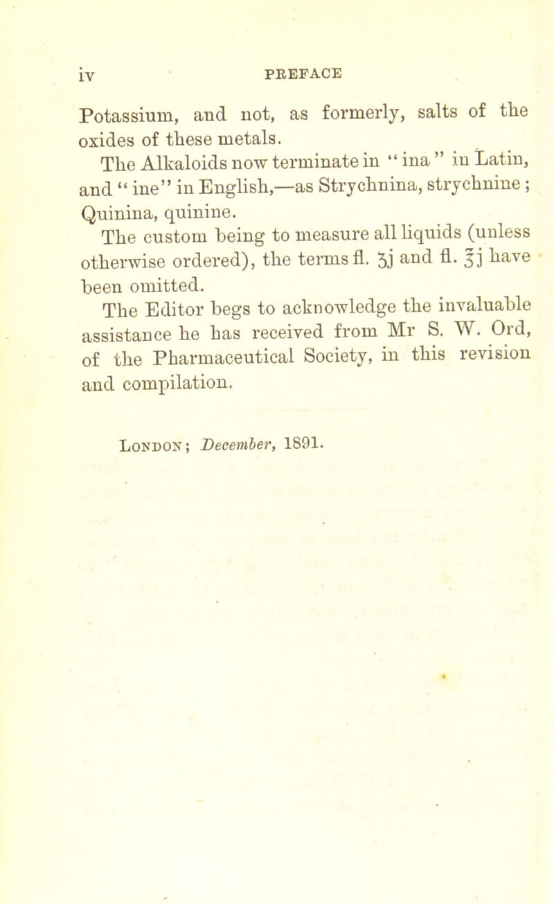 Potassium, and not, as formerly, salts of the oxides of these metals. The Alkaloids now terminate in “ ina ” in Latin, and “ ine” in English,—as Strychnina, strychnine ; Quinina, quinine. The custom being to measure all liquids (unless otherwise ordered), the terms fl. 5j an(l A- 51 ^ave been omitted. The Editor begs to acknowledge the invaluable assistance he has received from Mr S. W. Ord, of the Pharmaceutical Society, in this revision and compilation. London; December, 1891.