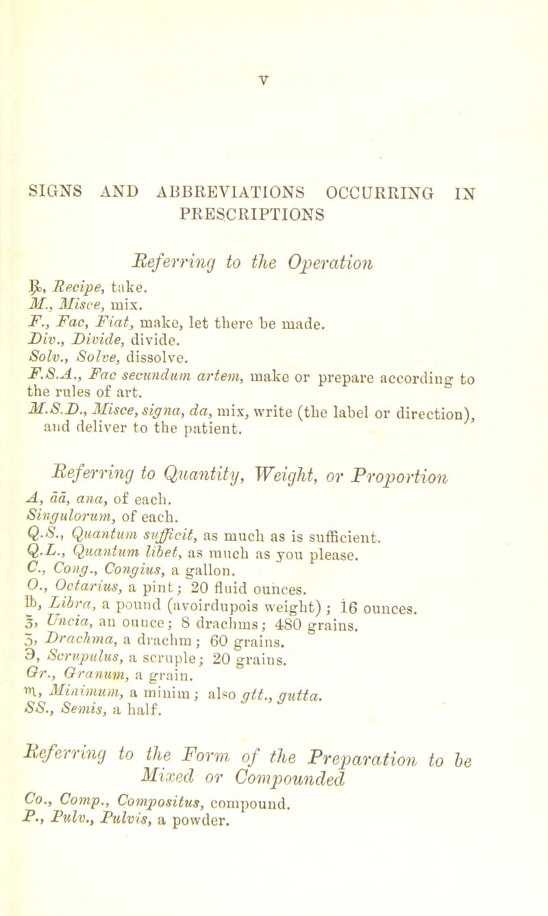 SIGNS AND ABBREVIATIONS OCCURRING IN PRESCRIPTIONS Referring to the Operation fjc, Recipe, take. M., Misce, mix. F., Fac, Fiat, make, let there be made. Div., Divide, divide. Solv., Solve, dissolve. F.S.A., Fac secundum artem, make or prepare according to the rules of art. M.S.D., Misce, signa, da, mix, write (the label or direction), and deliver to the patient. Referring to Quantity, Weight, or Proportion A, da, ana, of each. Singulorum, of each. Q'S., Quantum sufficit, as much as is sufficient. Q.L., Quantum libet, as much as you please. C., Cong., Congius, a gallon. O., Octavius, a pint; 20 fluid ounces. lb, Libra, a pound (avoirdupois weight) ; i6 ounces. 5> Uncia, an ounce; 8 drachms; 480 grains. 5, Drachma, a drachm ; 60 grains. 0, Scrupulus, a scruple; 20 graius. Or., Granurn, a grain. in, Minimum, a minim; also alt., qutta. SS., Semis, a half. Referring to the Form, of the Preparation to he Mixed or Compounded Co., Comp., Compositus, compound. PPulv., Pulvis, a powder.