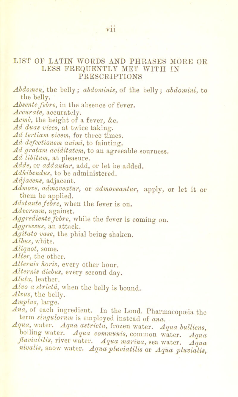 Vll LIST OF LATIN WORDS AND PHRASES MORE OR LESS FREQUENTLY MET WITH IN PRESCRIPTIONS Abdomen, the belly; abdominis, of the belly; abdomini, to the belly. Absente febre, in the absence of fever. Accurate, accurately. Acme, the height of a fever, &c. Ad duas vices, at twice taking. Ad tertiam vicem, for three times. Ad defectionem animi, to fainting. Ad gratam aciditatem, to an agreeable sourness. Ad libitum, at pleasure. Adde, or addantur, add, or let be added. Adhibendus, to be administered. Adjacens, adjacent. Admove, admoveatur, or admoveantur, apply, or let it or them be applied. Adstante febre, when the fever is on. Adversum, against. Aggrediente febre, while the fever is coming on. Aggressus, an attack. Agitato vase, the phial being shaken. Albus, white. Aliguot, some. Alter, the other. Alternis horis, every other hour. Alternis diebus, every second day. Aluta, leather. Alvo astricta, when the belly is bound. Alms, the belly. Ampins, large. Ana, of each ingredient. In the Loud. Pharmacopoeia the term singulorum is employed instead of ana. Aqua, water. Aqua astricta, frozen water. Aqua bulliens, boiling water. Aqua communis, common water. Aqua Jluviatilis, river water. Aqua marina, sea water. Aqua nivalis, snow water. Aqua pluviatilis or Aqua ptuvialis,
