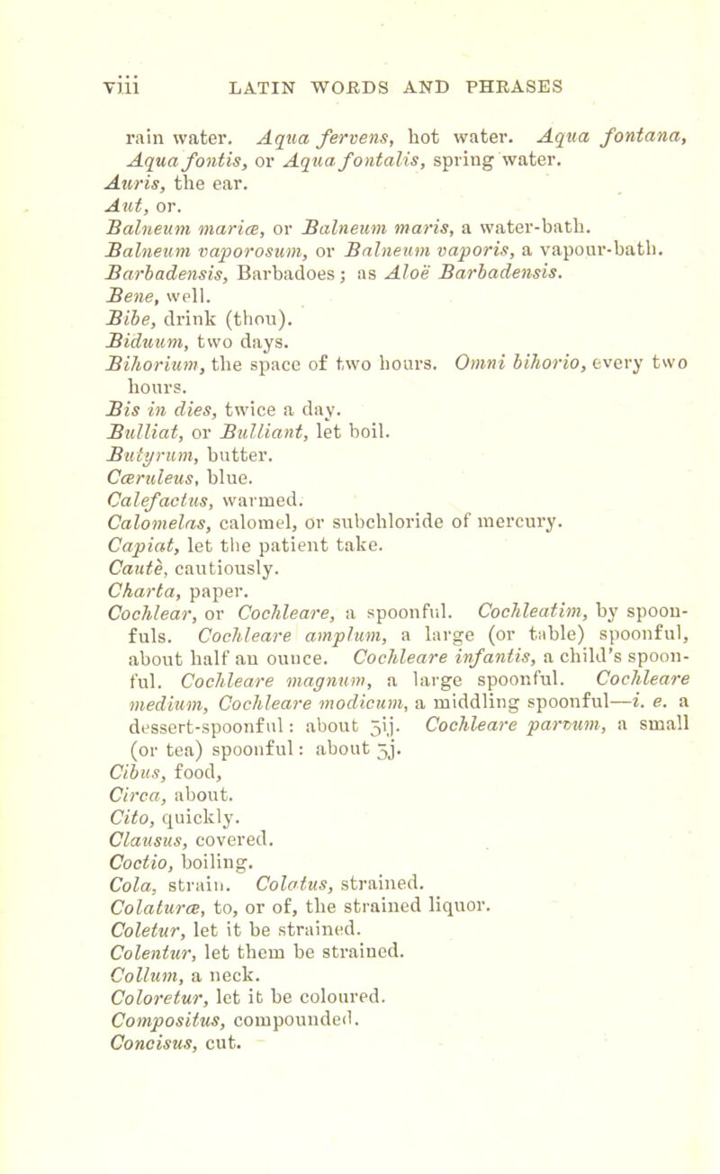 rain water. Aqua fervens, hot water. Aqua fontana, Aqua fontis, or Aqua f ontalis, spring water. Auris, the ear. Aut, or. Balneum rnarice, or Balneum maris, a water-bath. Balneum vaporosum, or Balneum vaporis, a vapour-bath. Barbadensis, Barbadoes; as Aloe Barbadensis. Bene, well. Bibe, drink (thou). Biduum, two days. Bihorium, the space of two hours. Omni bihorio, every two hours. Bis in dies, twice a day. Bulliat, or Bulliant, let boil. Butyrum, butter. Cceruleus, blue. Calefactus, warmed. Calomelas, calomel, or subchloride of mercury. Capiat, let the patient take. Caute, cautiously. Charta, paper. Cochlear, or Cochleare, a spoonful. Cochleatim, by spoon- fuls. Cochleare amplum, a large (or table) spoonful, about half an ounce. Cochleare inf antis, a child’s spoon- ful. Cochleare magnum, a large spoonful. Cochleare medium, Cochleare modicum, a middling spoonful—i. e. a dessert-spoonful: about 5ij. Cochleare parvum, a small (or tea) spoonful: about 5j. Cibus, food. Circa, about. Cito, quickly. Clausus, covered. Coctio, boiling. Cola, strain. Colotus, strained. Colaturce, to, or of, the strained liquor. Coletur, let it be strained. Colentur, let them be strained. Collum, a neck. Coloretur, let it be coloured. Compositus, compounded. Concisus, cut.