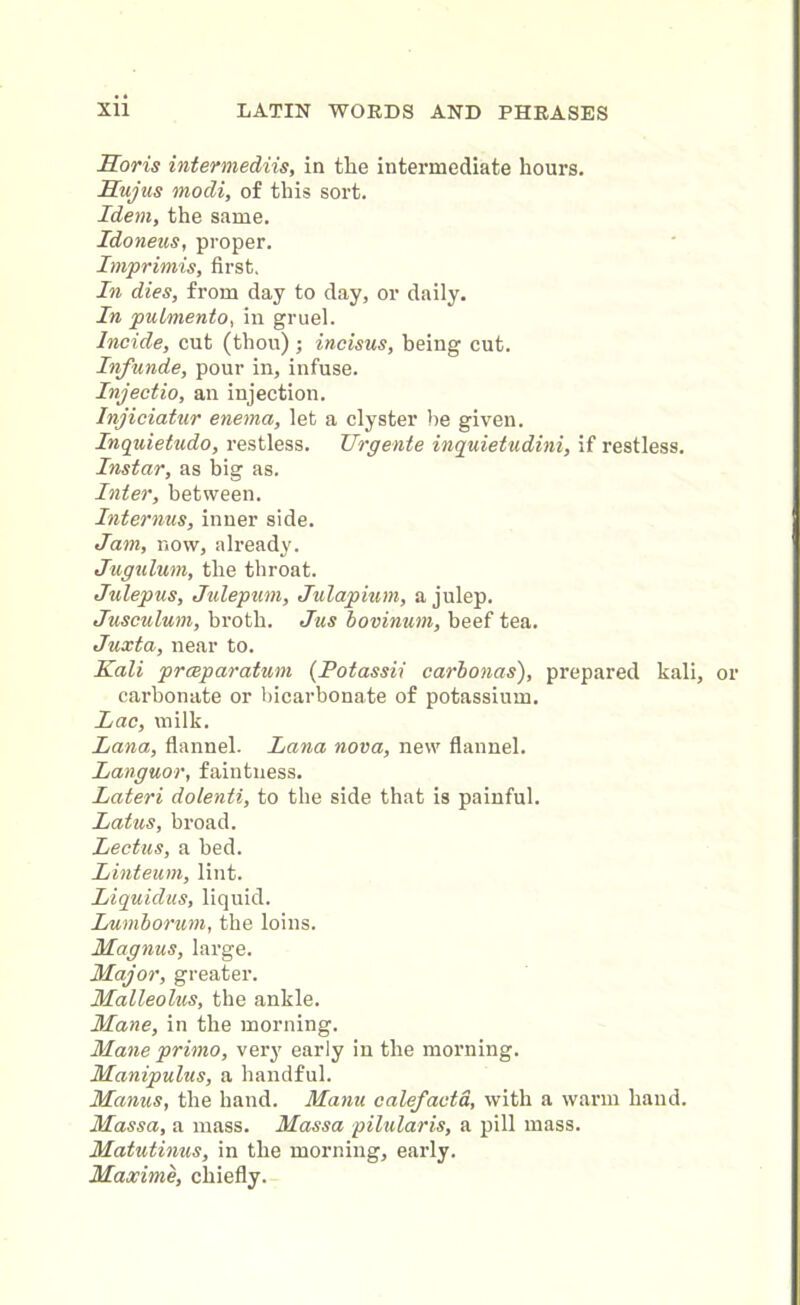1loris intermediis, in the intermediate hours. Hujus modi, of this sort. Idem, the same. Idoneus, proper. Imprimis, first. In dies, from day to day, or daily. In putmento, in gruel. Incide, cut (thou) ; incisus, being cut. Infunde, pour in, infuse. Injectio, an injection. Injiciatur enema, let a clyster be given. Inquietudo, restless. Urgente inquietudini, if restless. Instar, as big as. Inter, between. Internus, inner side. Jam, now, already. Jugulum, the throat. Julepus, Julepum, Julapium, a julep. Jusoulum, broth. Jus iovinum, beef tea. Juxta, near to. Kali prceparatum (Potassii carbonas), prepared kali, carbonate or bicarbonate of potassium. Lac, milk. Lana, flannel. Lana nova, new flannel. Languor, faintness. Lateri dolenti, to the side that is painful. Latus, broad. Lectus, a bed. Linteum, lint. Liquidus, liquid. Lumborum, the loins. Magnus, large. Major, greater. Malleolus, the ankle. Mane, in the morning. Mane prinio, very early in the morning. Manipulus, a handful. Manus, the hand. Manu calefacta, with a warm hand. Massa, a mass. Massa pilularis, a pill mass. Matutinus, in the morning, early. Maxime, chiefly.