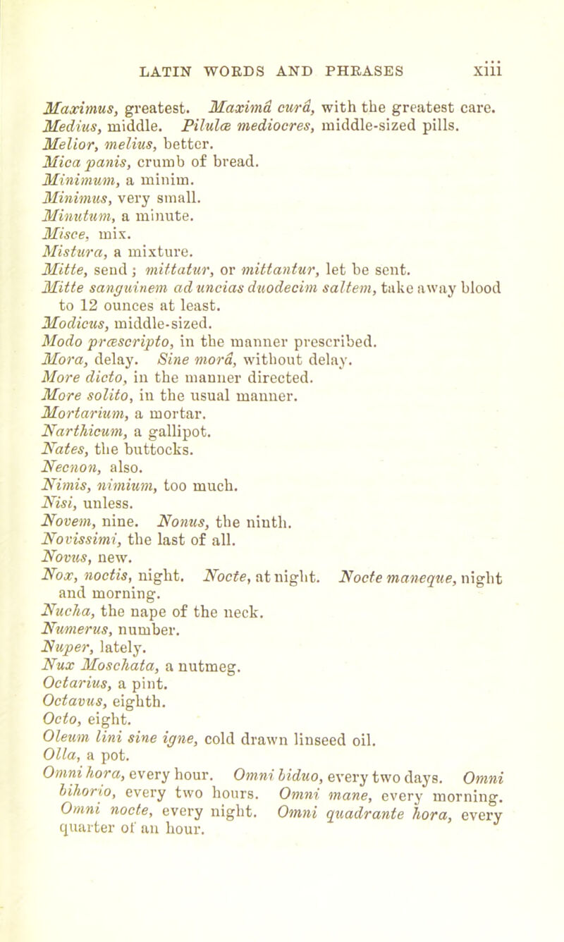 Maximus, greatest. Maxima curd, with the greatest care. Medius, middle. Pilules mediocres, middle-sized pills. Melior, melius, better. Mica panis, crumb of bread. Minimum, a minim. Minimus, very small. Minutum, a minute. Misce, mix. Mistura, a mixture. Mitte, send ; mittatur, or mittantur, let be sent. Mitte sanguinem ad uncias duodecim saltern, take away blood to 12 ounces at least. Modicus, middle-sized. Modo prcescripto, in the manner prescribed. Mora, delay. Sine mord, without delay. More dicto, in the manner directed. More solito, in the usual manner. Mortarium, a mortar. Narthicum, a gallipot. Nates, the buttocks. Necnon, also. Nimis, nimium, too much. Nisi, unless. Novem, nine. Norms, the ninth. Novissimi, the last of all. Novus, new. Nox, noctis, night. Node, at night. Node maneque, night and morning. Nucha, the nape of the neck. Numerus, number. Nuper, lately. Nux Moscliata, a nutmeg. Octarius, a pint. Odavus, eighth. Octo, eight. Oleum Uni sine igne, cold drawn linseed oil. Olla, a pot. Omni hora, every hour. Omni biduo, every two days. Omni bihorio, every two hours. Omni mane, every morning. Omni node, every night. Omni quadrante hora, every quarter of an hour.