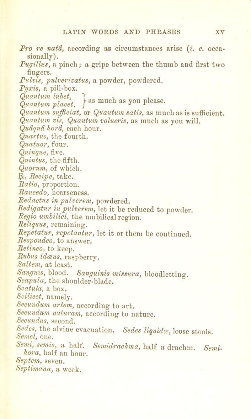 Pro re nata, according as circumstances arise (i. e. occa- sionally). Pugillus, a pinch; a gripe between the thumb and first two fingers. Pulvis, pulverizatus, a powder, powdered. Pyxis, a pill-box. Quantum lubet, 1 , , Quantum placet, } aS mucb as S'011 Please- Quantum sufficiat, or Quantum satis, as much as is sufficient. Quantum vis, Quantum volueris, as much as you will. Qudqud hora, each hour. Quartus, the fourth. Quatuor, four. Quingue, five. Quintus, the fifth. Quorum, of which. Recipe, take. Ratio, proportion. Raucedo, hoarseness. Redactus in pulverem, powdered. Redigatur in pulverem, let it be reduced to powder. Regio umbilici, the umbilical region. Reliquus, remaining. Repetatur, repetantur, let it or them be continued. Respondeo, to answer. Retineo, to keep. Rubus ulceus, raspberry. Saltern, at least. Sanguis, blood. Sanguinis missura, bloodletting. Scapula, the shoulder-blade. Scatula, a box. Scilicet, namely. Secundum artem, according to art. Secundum naturam, according to nature. Secundus, second. Sedes, the alvine evacuation. Sedes liquidse, loose stools. Semel, one. Semi, semis, a half. Semidrachma, half a drachm. Semi- hora, half an hour. Septem, seven. Seplimana, a week.