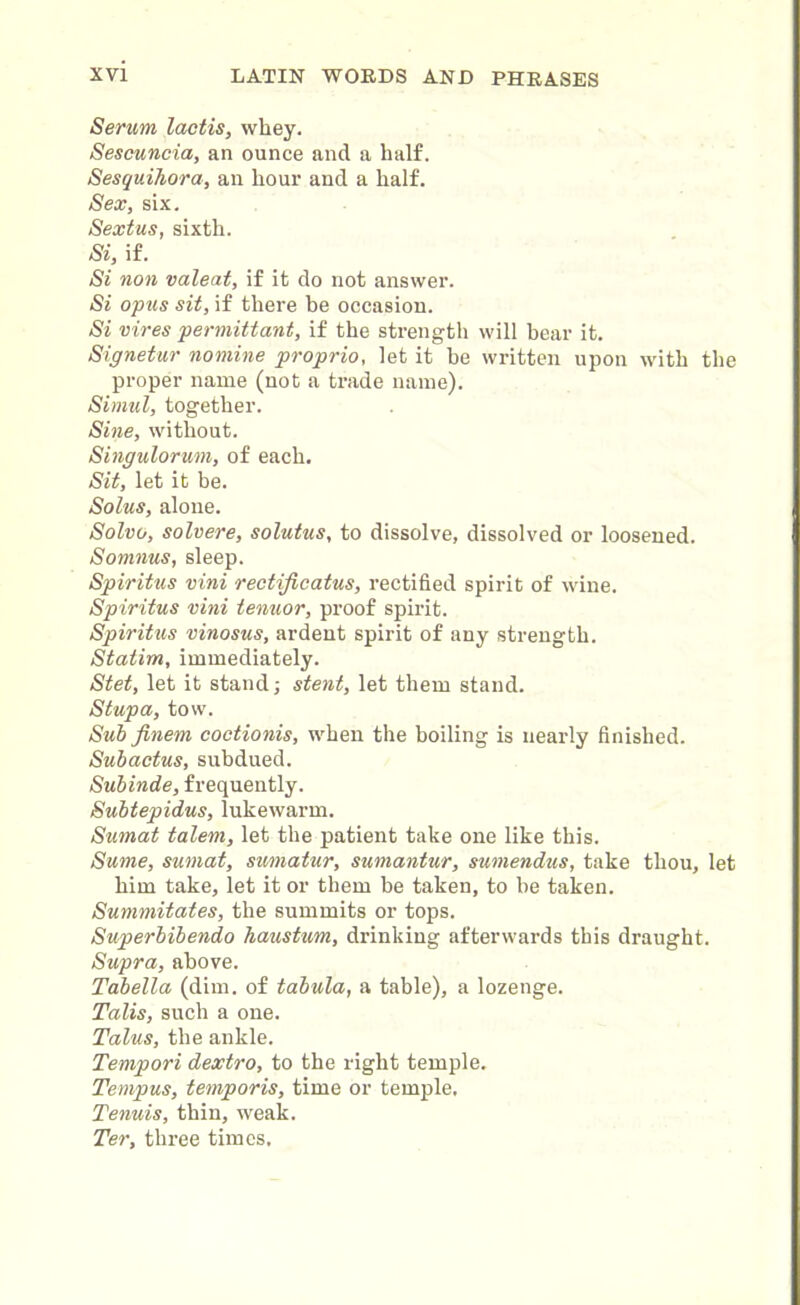 Serum lactis, whey. Sescuncia, an ounce and a half. Sesquihora, an hour and a half. Sex, six. Sextus, sixth. Si, if. Si non valeat, if it do not answer. Si opus sit, if there be occasion. Si vires permittant, if the strength will hear it. Signetur nomine proprio, let it be written upon with the proper name (not a trade name). Simul, together. Sine, without. Singulorum, of each. Sit, let it be. Solus, alone. Solvo, solvere, solutus, to dissolve, dissolved or loosened. Somnus, sleep. Spiritus vini rectijicatus, rectified spirit of wine. Spiritus vini tenuor, proof spirit. Spiritus vinosus, ardent spirit of any strength. Statim, immediately. Stet, let it stand; stent, let them stand. Stupa, tow. Sub jinem coetionis, when the boiling is nearly finished. Subactus, subdued. Subinde, frequently. Subtepidus, lukewarm. Sumat talem, let the patient take one like this. Sume, sumat, sumatur, sumantur, sumendus, take thou, let him take, let it or them be taken, to he taken. Summitates, the summits or tops. Superbibendo haustum, drinking afterwards this draught. Supra, above. Tabella (dim. of tabula, a table), a lozenge. Talis, such a one. Talus, the ankle. Tempori dextro, to the right temple. Tempus, temporis, time or temple. Tenuis, thin, weak. Ter, three times.