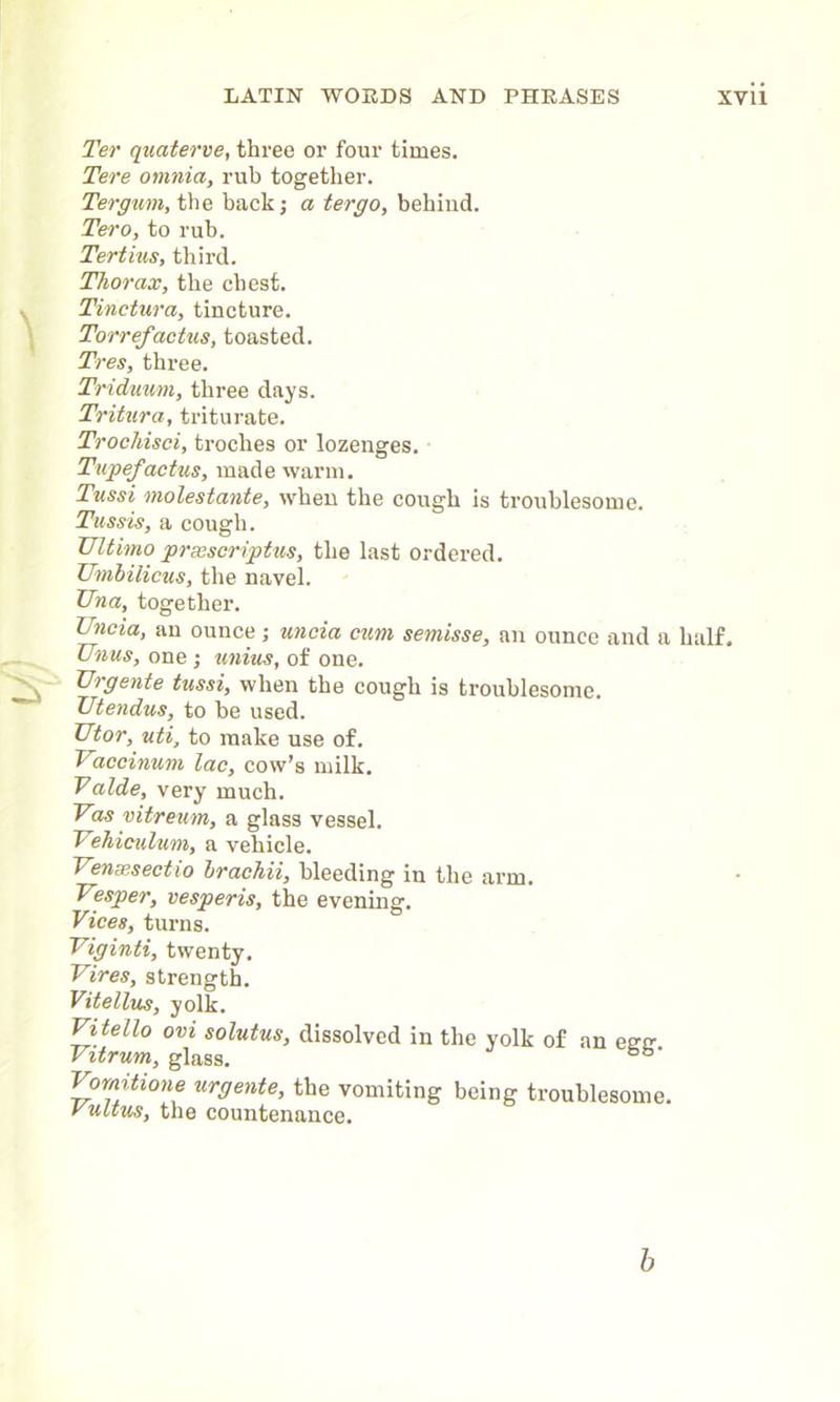 Ter quaterve, three or four times. Tere omnia, rub together. Ter gum, the back; a ter go, behind. Tero, to rub. Tertius, third. Thorax, the chest. Tinctura, tincture. Torref'actus, toasted. Tres, three. Triduum, three days. Tritura, triturate. Trochisci, troches or lozenges. Tupefactus, made warm. Tussi molestante, when the cough is troublesome. Tiissis, a cough. Ultimo prsescriptus, the last ordered. Umbilicus, the navel. Una, together. Uncia, an ounce ; uncia cum semisse, an ounce and a half. Unus, one ; unius, of one. Urgente tussi, when the cough is troublesome. Utendus, to be used. Utor, uti, to make use of. Vaccinum lac, cow’s milk. Vaide, very much. Vas vitreum, a glass vessel. Vehiculum, a vehicle. Verne,sectio brachii, bleeding in the arm. Vesper, vesperis, the evening. Vices, turns. Viginti, twenty. Vires, strength. Vitellus, yolk. Vi tello ovi solutus, dissolved in the yolk of an esrtr Vitrum, glass. bb' Vomitione urgente, the vomiting being troublesome. rultus, the countenance. b