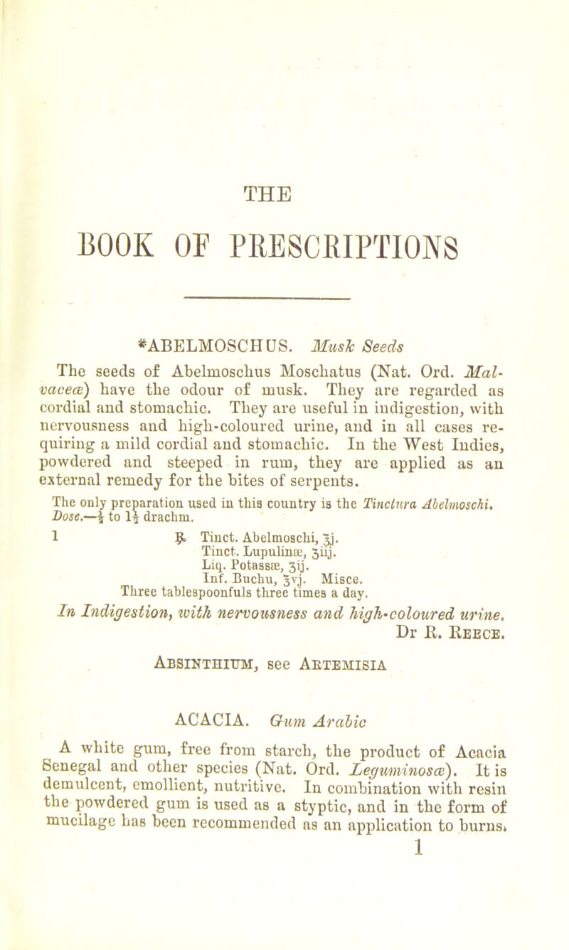 THE BOOK OF PRESCRIPTIONS *ABELMOSCHUS. Music Seeds The seeds of Abelmoschus Moschatus (Nat. Ord. Mal- vaceae) have the odour of musk. They are regarded as cordial and stomachic. They are useful in indigestion, with nervousness and high-coloured urine, and in all cases re- quiring a mild cordial and stomachic. In the West Indies, powdered and steeped in rum, they are applied as an external remedy for the bites of serpents. The only preparation used in this country is the Tinctura Melmoschi. Dose.—| to H drachm. 1 9- Tinct. Abelmoschi, jj. Tinct. Lupulin®, 3iij. Liq. Potass®, 3ij. Inf. Buchu, 3V1. Misce. Three tablespoonfuls three times a day. In Indigestion, with nervousness and high-coloured urine. Dr It. Reece. Absinthium, see Aetemisia ACACIA. Gum Arabic A white gum, free from starch, the product of Acacia Senegal and other species (Nat. Ord. Leguminosce). It is demulcent, emollient, nutritive. In combination with resin the powdered gum is used as a styptic, and in the form of mucilage has been recommended ns an application to burns,