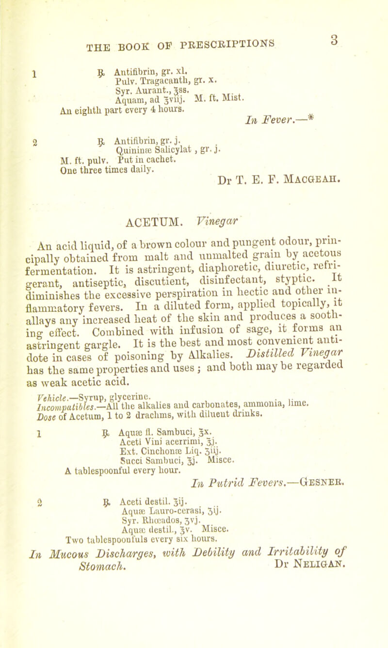1 9, Antifibrin, gr. xl. In Fever.—* 2 9 Antifibrin, gr. j. Quinime Salicylat, gr. j. M. ft. pulv. Put in cachet. One three times daily. Dr T. E. F. MacGEAH. ACETUM. Vinegar An acid liquid, of a brown colour and pungent odour, prin- cipally obtained from malt and unmalted grain by acetous fermentation. It is astringent, diaphoretic, diuretic, retri- gerant, antiseptic* discutient, disinfectant, styptic, diminishes the excessive perspiration in hectic and other in- flammatory fevers. In a diluted form, applied topically, it allays any increased heat of the skin and produces a sooth- ing effect. Combined with infusion of sage, it forms an astringent gargle. It is the best and most convenient anti- dote in cases of poisoning by Alkalies. Distilled Vinegar has the same properties and uses ; and both may be regarded as weak acetic acid. Vehicle.—Syrup, glycerine. . Iiicompatibles.—All the alkalies and carbonates, ammonia, lime. Dose of Acetum, 1 to 2 drachms, with diluent drinks. A tablespoonful every hour. In Putrid Fevers.—Gesnek. Two tablespoonfuls every six hours. In Mucous Discharges, with Debility and Irritability of l 9 Aquie 11. Sambuci, 3X. Aceti Vini acerrimi, 3j. Ext. Cinchome Liq. 5iij. Sued Sambuci, 3j. Misce. 2 9 Aceti destil. jij. Aqute Lauro-cerasi, 3ij. Syr. Uhocados, 3vj. Aqum destil., Jv. Misce. Stomach. Dr Neligan.