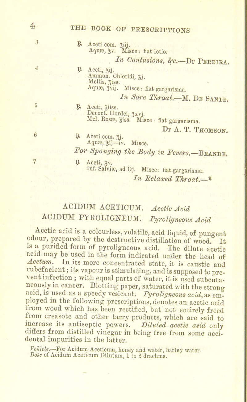 THE BOOK OF PRESCRIPTIONS a 9> Aceti com. Jiii. Aqute, 3V. Misce : flat lotio. In Contusions, 8fc.—Dr Peeeiea. 4 9- Aceti, 3ij. Ammon. Chloridi, 3i. Mellis, ^iss. Aquae, 3vij- Misce: fiat gargarisnia. In Sore Throat.—M. De Sante. 5 9> Aceti, giiss. Decoct. Hordei, Jxvj. Mel. Rosie, -jigs. Misce : flat gargarisma. Dr A. T. Thomson. 6 R Aceti com. 3j. Aquae, Jij—iy. Misce. For Sponging the Tody in Fevers.—Beande. 7 5, Aceti, 3v. Inf. Salviie, ad Oj. Misce: fiat gargarisma. In Relaxed Throat.—* ACIDUM ACETICUM. Acetic Acid ACIDUM PYBOLIGNEUM. Pyroligneous Acid Acetic acid is a colourless, volatile, acid liquid, of pungent odour, prepared by the destructive distillation of wood. It is a, purified form of pyroligneous acid. The dilute acetic acid may be used in the form indicated under the head of Acetum. In its more concentrated state, it is caustic and rubefacient; its vapour is stimulating, and is supposed to pre- vent infection ; with equal parts of water, it is used subcuta- neously in cancer. Blotting paper, saturated with the strong acid, is used as a speedy vesicant. Pyroligneous acid, as cm- ployed in the following prescriptions, denotes an acetic acid from wood which has been rectified, but not entirely freed from creasote and other tarry products, which are said to increase its antiseptic powers. Diluted acetic aeid only differs from distilled vinegar in being free from some acci- dental impurities in the latter. V chi els.—For Acidum Aceticum, honey and water, barley water. Dose of Acidum Aceticum Dilutum, I to 2 drachms.