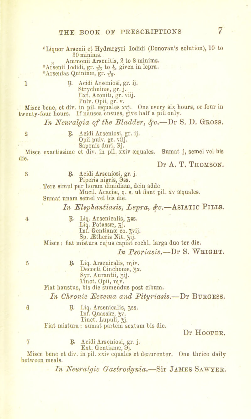 *Liquor Arsenii efc Hydrargyri Iodidi (Donovan’s solution), 10 to 30 minims. „ Ammonii Arsenitis, 2 to 8 minims. * Arsenii Iodidi, gr. ^ to a, given in lepra. *Arsenias Quininse, gr. TV 1 R Acidi Arseniosi, gr. ij. Strychnin®, gr. j. Ext. Aconiti, gr. viij. Pulv. Opii, gr. v. Misce bene, et div. in pil. sequales xvj. One every six hours, or four in twenty-four hours. If nausea ensues, give half a pill only. In Neuralgia of the Bladder, Sfc.—Dr S. D. Gross. 2 R Acidi Arseniosi, gr. ij. Opii pulv. gr. viij. Saponis duri, 3j. Misce exactissime et div. in pil. xxiv [equales. die. Sumat j, semel vcl his Dr A. T. Thomson. S R Acidi Arseniosi, gr. j. Piperis nigris, 3ss. Tere simul per horam dimidiam, dein adde Mucil. Acaciee, q. s. ut fiant pil. xv sequales. Sumat unam semel vel his die. In Elephantiasis, Lepra, <fc.—ASIATIC PILLS. i R Liq. Arsenicalis, 3ss. Liq. Potass®, 3j. Inf. Gentian® co. Jvij. Sp. RJtheris Nit. 3ij. Misce: fiat mistura cujus capiat coclil. larga duo ter die. In Psoriasis.—Dr S. Weight. 5 R Liq. Arsenicalis, vqiv. Decocti Cinclion®, 3x. Syr. Aurantii, 3ij. Tinct. Opii, tiyv. Fiat liaustus, bis die sumendus post cibum. In Chronic Eczema and Pityriasis.—Dr BURGESS. 6 R Liq. Arsenicalis, 5ss. Inf. Quassi®, Jv. Tinct. Lupuli, Jj. Fiat mistura: sumat partem sextam his die. Dr Hooper. 7 R Acidi Arseniosi, gr. j. Ext. Gentian®, 3j. Misce bene et div. in pil. xxiv equales et deaurenter. One thrice daily between meals. In Neuralgic Oastrodynia.—Sir James Sawyer.