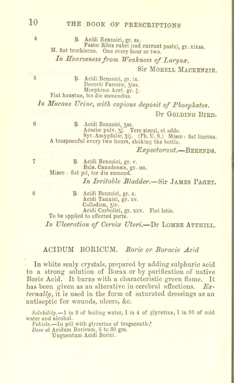 4 9 Acidi Benzoici, gr. ss. . , , , .Pasta: Ribis rubri (red currant paste), gr. xixss. M. fiat trocliiscus. One every hour or two. In Hoarseness from Weakness of Larynx. Sir Morell Mackenzie. 5 R Acidi Benzoici, gr. ix. Decocti Pareirse, giss. Morpliinse Acet. gr. a. Fiat haustus, bis die sumendus. In Mucous Urine, with copious deposit of Phosphates. Dr Golding Bird. 6 9- Acidi Benzoici, 3ss. Acacise pulv. 3j. Tere simul, et adde. Syr. Amygdalse, Jij. (Pli.U.S.) Misce: fiat linctus. A teaspoonful every two hours, shaking the bottle. JExpectorant.—Berends. 7 9. Acidi Benzoici, gr. v. Bals. Canadensis, gr. iss. Misce : fiat pil, ter die sumend. In Irritable Bladder.—Sir James Paget. 8 R Acidi Benzoici, gr. x. Acidi Tannici, gr. xv. Collodion, 3iv. Acidi Carbolici, gr. xxv. Fiat lotio. To be applied to affected parts. In Ulceration of Cervix Uteri.—Dr Lombe Atthieb. ACIDUM BORICUM. Boric or Boracic Acid In white scaly crystals, prepared by adding sulphuric acid to a strong solution of Borax or by purification of native Boric Acid. It burns with a characteristic green flame. It has been given as an alterative in cerebral affections. Ex- ternally, it is used in the form of saturated dressings as an antiseptic for wounds, ulcers, &c. Solubility.—1 in 3 of boiling water, 1 in 4 of glycerine, 1 in 80 of cold water and alcohol. Vehicle.—In pill with glycerine of tragacauth.J Dose of Acidum Boricuni, 6 to SO grs. Unguentum Acidi Borici.