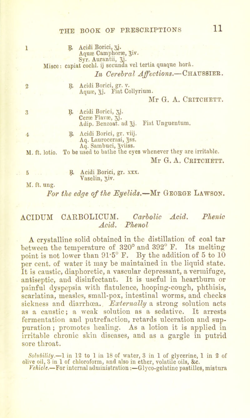 I 2 9 Acidi Borici, jj. Aquffi Camphor®, 31V. Syr. Aurantii, 31. Misce: capiat cochl. ij secunda vel tertia quaque hord. In Cerebral Affections— Chaussieb. 9, Acidi Borici, gr. v. Aqiue, 3j. Fiat Collyrium. Mr G. A. Ceitchett. 3 9 Acidi Borici, 5j. Cerse Flarre, 3j. Adip. Benzoat. ad 3j. Fiat Unguentum. 4 9 Acidi Borici, gr. viij. Aq. Laurocerasi, Jss. Aq. Sambuci, Jviiss. M. ft. lotio. To be used to bathe the eyes whenever they are irritable. Mr G. A. Ceitchett. 5 9 Acidi Borici, gr. xxx. Vaselin, 3iv. M. ft. ung. For the edge of the Eyelids.—Mr George Lawson. ACIDUM CARBOLICUM. Carbolic Acid. Phenic Acid. Phenol A crystalline solid obtained in the distillation of coal tar between the temperature of 320° and 392° F. Its melting point is not lower than 91‘5° F. By the addition of 5 to 10 per cent, of water it may be maintained in tbe liquid state. It is caustic, diaphoretic, a vascular depressant, a vermifuge, antiseptic, and disinfectant. It is useful in heartburn or painful dyspepsia with flatulence, hooping-cough, phthisis, scarlatina, measles, small-pox, intestinal worms, and checks sickness and diarrhoea. Externally a strong solution acts as a caustic; a weak solution as a sedative. It arrests fermentation and putrefaction, retards ulceration and sup- puration ; promotes healing. As a lotion it is applied in irritable chronic skin diseases, and as a gargle in putrid sore throat. Solubility.—I in 12 to 1 iu 18 of water, 3 in 1 of glycerine, 1 in 2 of olive oil, 3 in 1 of chloroform, and also in ether, volatile oils, &c. Vehicle.—fox internal administrationGlyco-gelatine pastilles, mistura