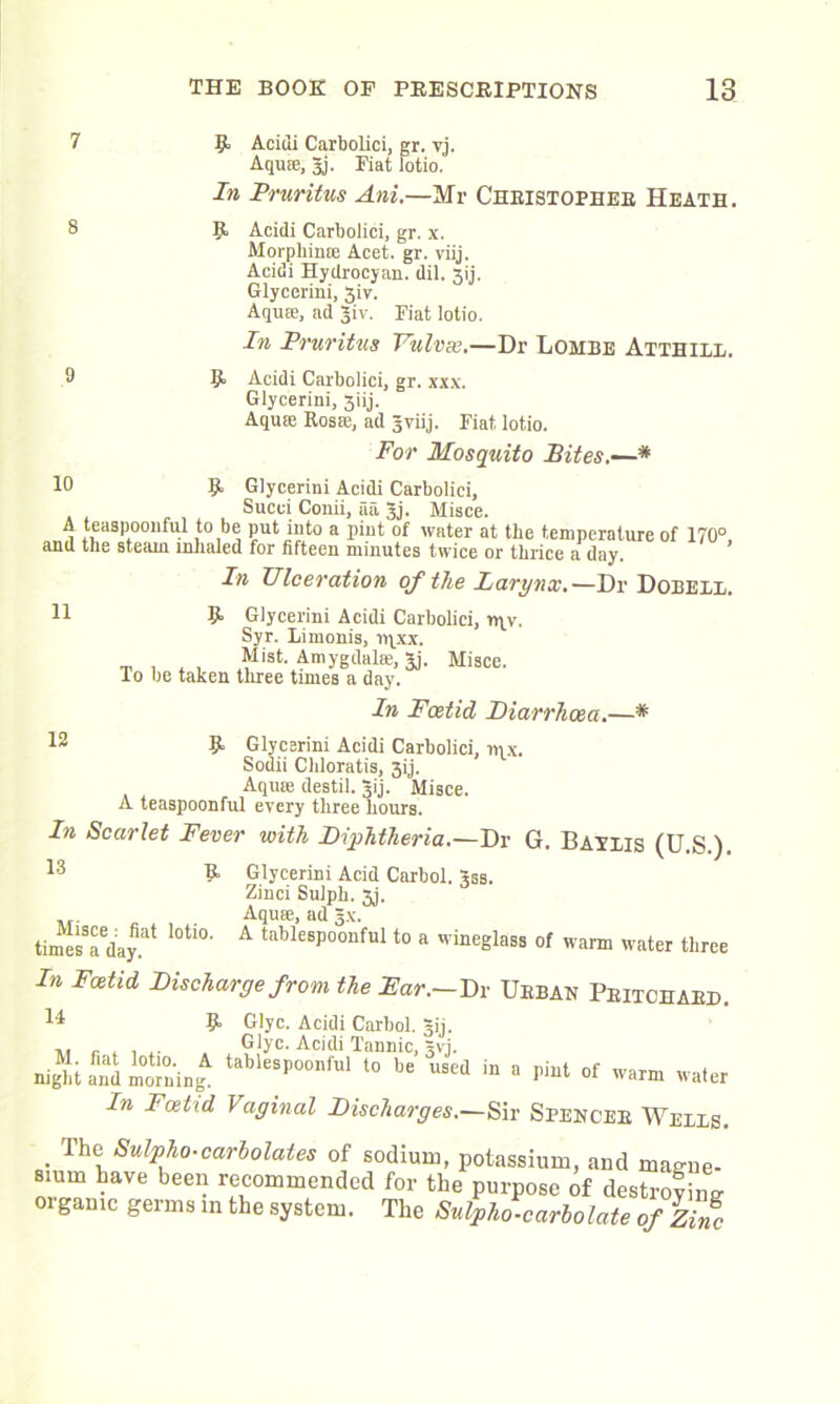 9 Acidi Carbolici, gr. vj. Aquse, 3j. Fiat lotio. In Pruritus Ani.—Mr Christopher Heath. 9 Acidi Carbolici, gr. x. Morpliinoe Acet. gr. viij. Acidi Hydrocyan. dil. 3ij. Glycerini, 31V. Aquse, ad Jiv. Fiat lotio. In Pruritus Vulvse.—Dr Lombe Atthixx. 9 Acidi Carbolici, gr. xxx. Glycerini, 3iij. Aquse Rosse, ad jviij. Fiat lotio. 11 For Mosquito Bites.—* 10 9, Glycerini Acidi Carbolici, Succi Conii, iia 3j. Misce. A teaspoonfid to be put into a pint of water at tbe temperature of 170° and the steam inhaled for fifteen minutes twice or thrice a day. ’ In TJlceration of the Larynx.—Dr Dobexi. 9 Glycerini Acidi Carbolici, nyy, Syr. Limonis, iqxx. Mist. Amygdalae, gj. Misce. lo be taken three tunes a day. In Foetid Diarrhoea.—* 12 9 Glycerini Acidi Carbolici, »qx. Sodii Chloratis, 3ij. Aquse destil. Jij. Misce. A teaspoonful every three hours. In Scarlet Fever with Diphtheria.—Dr G. Batxis (U.S ) 13 9 Glycerini Acid Carbol. gss. Zinci Sulph. 3j. . Aquse, ad 3.x. timesSaeday.at ’°tl0' A taWeBPoonful to a wineglass of warm water three In Fatid Discharge from the Far.-Dr Urban Pritchard. 14 9 Glyc. Acidi Carbol. gij. . Glyc. Acidi Tannic, 5vi. night and moving tablesPoonf’11 to be u^ed in a pint of warm water In Foetid Vaginal Discharges.—Sir Spencer Weixs. . Th\\Sulpiio-carbolates of sodium, potassium, and magne- smm have been recommended for the purpose of destroying organic germs in the system. The Sulpho. carlo late of Zinc