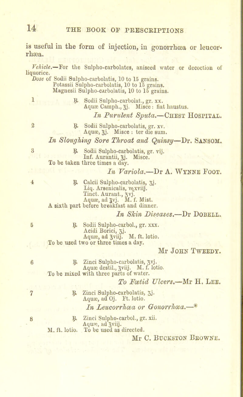 is useful iu the form of injection, in gonorrhoea or leucor- rhsea. Vehicle.—For the Sulplio-carbolates, aniseed water or decoction of liquorice. Dose of Sodii Sulpho-carbolatis, 10 to 15 grains. Potassii Sulpho-carbolatis, 10 to 15 grains. Magnesii Sulpho-carbolatis, 10 to 15 grains. 1 R Sodii Sulpho-carbolat., gr. xx. Aquse Camph., gj. Misce: fiat haustus. In Purulent Sputa.—Chest Hospital. 2 R Sodii Sulpho-carbolatis, gr. xv. Aquse, gj. Misce : ter die sum. In Sloughing Sore Throat and Quinsy—Dr. SANSOH. 3 R Sodii Sulpho-carbolatis, gr. yij. Inf. Aurantii, gj. Misce. To be taken three times a day. In Variola.—Dr A. Wynne Foot. 4 R Calcii Sulpho-carbolatis, 3j. Liq. Arsenicalis, ipxvigj. Tinct. Auraut., 5vj. Aquse, ad |vj. M. f. Mist. A sLxth part before breakfast and dinner. In Shin Diseases.—Dr Dobell. 5 R Sodii Sulplio-carbol., gr. xxx. Acidi Borici, 3j. Aquse, ad gviij. M. ft. lotio. To be used two or three times a day. Mr John Tweedy. 6 R Zinci Sulpho-carbolatis, 3vj. Aquse destil., gviij. M. f. lotio. To be mixed with three parts of water. To Foetid Ulcers.—Mr H. Lee. 7 R Zinci Sulpho-carbolatis, 3j. Aquse, ad Oj. Ft. lotio. In Leucorrhoea or Gonorrhoea.—* 8 R Zinci Sulplio-carbol., gr. xii. Aquse, ad gviij. M. ft. lotio. To be used as directed. Mr C. Buckston BeowNe.