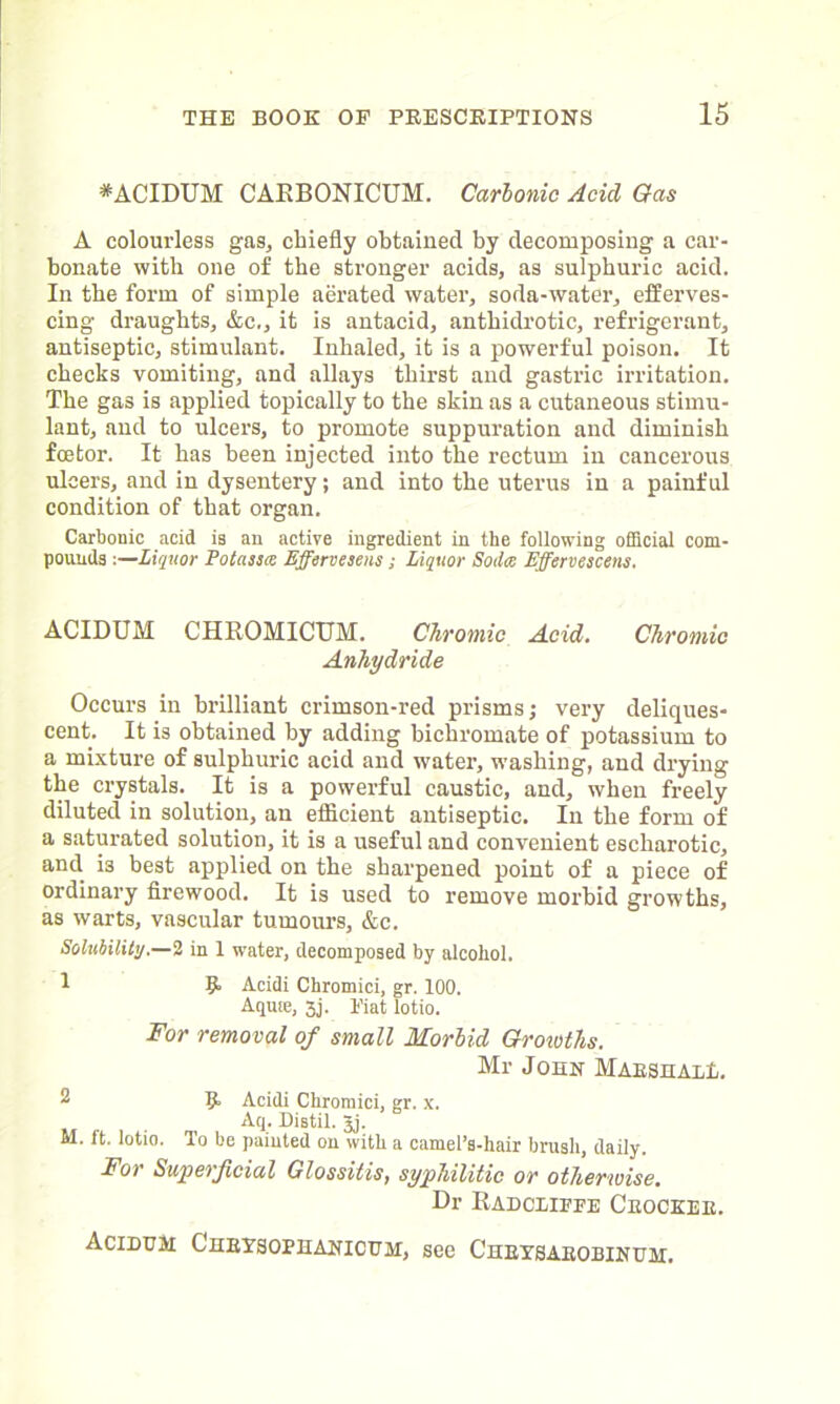*ACIDUM CAEBONICUM. Carbonic Acid Gas A colourless gas, chiefly obtained by decomposing a car- bonate with one of the stronger acids, as sulphuric acid. In the form of simple aerated water, soda-water, efferves- cing draughts, &c,, it is antacid, anthidrotic, refrigerant, antiseptic, stimulant. Inhaled, it is a powerful poison. It checks vomiting, and allays thirst and gastric irritation. The gas is applied topically to the skin as a cutaneous stimu- lant, and to ulcers, to promote suppuration and diminish fcetor. It has been injected into the rectum in cancerous ulcers, and in dysentery; and into the uterus in a painful condition of that organ. Carbonic acid is an active ingredient in the following official com- pounds :—Liquor Potassa Effervesens; Liquor Soda Effervescens. ACIDUM CHBOMICUM. Chromic Acid. Chromic Anhydride Occurs in brilliant crimson-red prisms; very deliques- cent. It is obtained by adding bichromate of potassium to a mixture of sulphuric acid and water, washing, and drying the crystals. It is a powerful caustic, and, when freely diluted in solution, an efficient antiseptic. In the form of a saturated solution, it is a useful and convenient escharotic, and is best applied on the sharpened point of a piece of ordinary firewood. It is used to remove morbid growths, as warts, vascular tumours, &c. Solubility.—2 in 1 water, decomposed by alcohol. 1 9* Acidi Chromici, gr. 100. Aquse, xj. Piat lotio. For removal of small Morbid Groioths. Mr John Marshal!,. 2 9> Acidi Chromici, gr. x. Aq. Distil. Jj. M. ft. lotio. To be painted on with a camel’s-hair brush, daily. For Superficial Glossitis, syphilitic or otherwise. Dr Eadcliffe Crocker. Acidum CnBTsoPHANicuM, see C'hbxsarobinum.