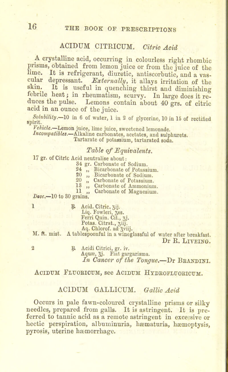ACIDUM CITRICUM. Citric Acid A crystalline acid, occurring in colourless right rhombic prisms, obtained from lemon juice or from the juice of the lime. It is refrigerant, diuretic, antiscorbutic, and a vas- cular depressant. Externally, it allays irritation of the skin. It is useful in quenching thirst and diminishing febrile heat; in rheumatism, scurvy. In large does it re- duces the pulse. Lemons contain about 40 grs. of citric acid in an ounce of the juice. Solubility.—10 in 6 of water, 1 in 2 of glycerine, 10 in 15 of rectified spirit. Vehicle.—’Lemon juice, lime juice, sweetened lemonade. Incompatibles.—Alkaline carbonates, acetates, and sulpliurets. Tartarate of potassium, tartarated soda. Table of Equivalents. 17 gr. of Citric Acid neutralise about: 34 gr. Carbonate of Sodium. 24 ,, Bicarbonate of Potassium. 20 „ Bicarbonate of Sodium. 20 „ Carbonate of Potassium. 13 ,, Carbonate of Ammonium. 11 ,, Carbonate of Magnesium. Dose.—10 to 80 grains. 1 R Acid. Citric. 3ij. Liq. Fowleri, 3ss. Ferri Quin. Cit., 3j. Potas. Citrat., 3iij. Aq. Clilorof. ad gviij. M. ft. mist. A tablespoonful in a wineglassful of water after breakfast. Dr R. Liveing. 2 g, Acidi Citrici, gr. iv. Aquae, gj. Fiat gargarisma. In Cancer of the Tongue.—Dr Beandini. Acidum Feuoeicuh, see Acidum Hydeoeeuoeicum. ACIDUM GALLICUM. Gallic Acid Occurs in pale fawn-coloured crystalline prisms or silky needles, prepared from galls. It is astringent. It is pre- ferred to tannic acid as a remote astringent in excessive or hectic perspiration, albuminuria, liaimaturia, haemoptysis, pyrosis, uterine haemorrhage.