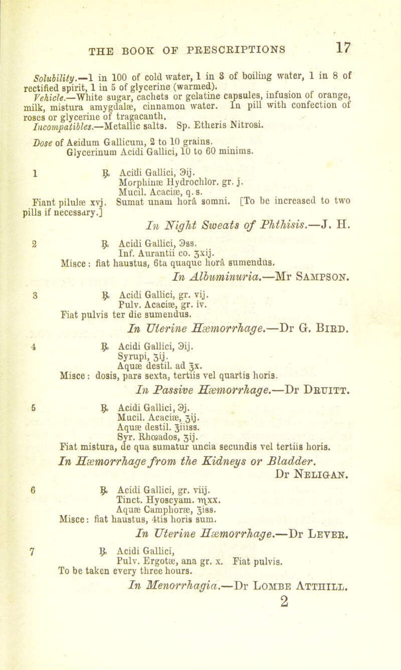 Solubility.—1 in 100 of cold water, 1 in 8 of boiling water, 1 in 8 of rectified spirit, 1 in 5 of glycerine (warmed). Vehicle.—White sugar, cachets or gelatine capsules, infusion of orange, milk, mistura amygdala;, cinnamon water. In pill with confection of roses or glycerine of tragacanth. Incompatibles.—Metallic salts. Sp. Etlieris Nitrosi. Dose of Aeidum Gallicum, 2 to 10 grains. Glycerinum Acidi Gallici, 10 to 60 minims. 1 R Acidi Gallici, 3ij. Morphime Hydrochlor. gr. j. Mucil. Acacice, q. s. Fiant pilulte xvj, Sumat unam liora somni. [To be increased to two pills if necessary.] In Night Sweats of Phthisis.—J. H. 2 R Acidi Gallici, 3ss. Inf. Aurantii co. 3xij. Misce: fiat haustus, 6ta quaque liorfi, sumendus. In Albuminuria.—Mr Sampson. 3 R Acidi Gallici, gr. vij. Pulv. Acacise, gr. iv. Fiat pulvis ter die sumendus. In Uterine Haemorrhage.—Dr G. Bird. 4 R Acidi Gallici, 3ij. Syrupi, 3ij. Aqua; destil. ad 3X. Misce; dosis, pars sexta, tertiis vel quartis horis. In Passive Haemorrhage.—Dr Deuitt. 5 R Acidi Gallici, 3j. Mucil. Acacise, jij. Aquse destil. Jiiiss. Syr. Rhceados, 3ij. Fiat mistura, de qua sumatur uncia secundis vel tertiis horis. In Haemorrhage from the Kidneys or Bladder. Dr Neligan. 6 R Acidi Gallici, gr. viij. Tinct. Hyoscyam. rqxx. Aquse Camphor®, giss. Misce: fiat haustus, 4tis horis sum. In Uterine Haemorrhage.—Dr Levee. 7 R Acidi Gallici, Pulv. Ergotse, ana gr. x. Fiat pulvis. To be taken every three hours. In Menorrhagia.—Dr Lombe Atthill. 2