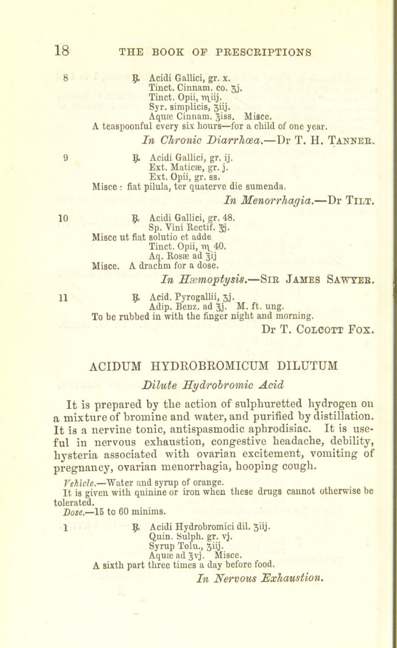 8 9 10 11 Acidi Gallici, gr. x. Tinct. Cinnam. co. 3j. Tinct. Opii, T»\iij. Syr. simplicis, 3ii,j. Aquae Cinnam. Jiss. Misce. A teaspoonful every six hours—for a child of one year. In Chronic Diarrhoea.—Dr T. H. Tankee. 9 Acidi Gallici, gr. ij. Ext. Maticse, gr. j. Ext. Opii, gr. ss. Misce : fiat pilula, ter quaterve die sumenda. In Menorrhagia.—Dr Tilt. 9 Acidi Gallici, gr. 48. Sp. Vini Rectif. gj. Misce ut fiat solutio et adde Tinct. Opii, rip 40. Aq. Rosse ad gij Misce. A drachm for a dose. In Hemoptysis.—Sir James Sawyer. 9 Acid. Pyrogallii, 3j. Adip. Benz, ad Jj. M. ft. ung. To he rubbed in with the finger night and morning. Dr T. Colcott Fox. ACIDUM HYDROBROMICUM DILUTUM Dilute Hydrobromic Acid It is prepared by the action of sulphuretted hydrogen on a mixture of bromine and water, and purified by distillation. It is a nervine tonic, antispasmodic aphrodisiac. It is use- ful in nervous exhaustion, congestive headache, debility, hysteria associated with ovarian excitement, vomiting of pregnancy, ovarian menorrhagia, hooping cough. Vehicle.—Water and syrup of orange. It is given with qninine or iron when these drugs cannot otherwise be tolerated. Dose.—15 to 60 minims. 1 9 Acidi Hydrobromici dil. 3iij. Quin. Sulph. gr. vj. Syrup Tolu., 3iij. Aquae ad Jvj. Misce. A sixth part three times a day before food. In Nervous 'Exhaustion.