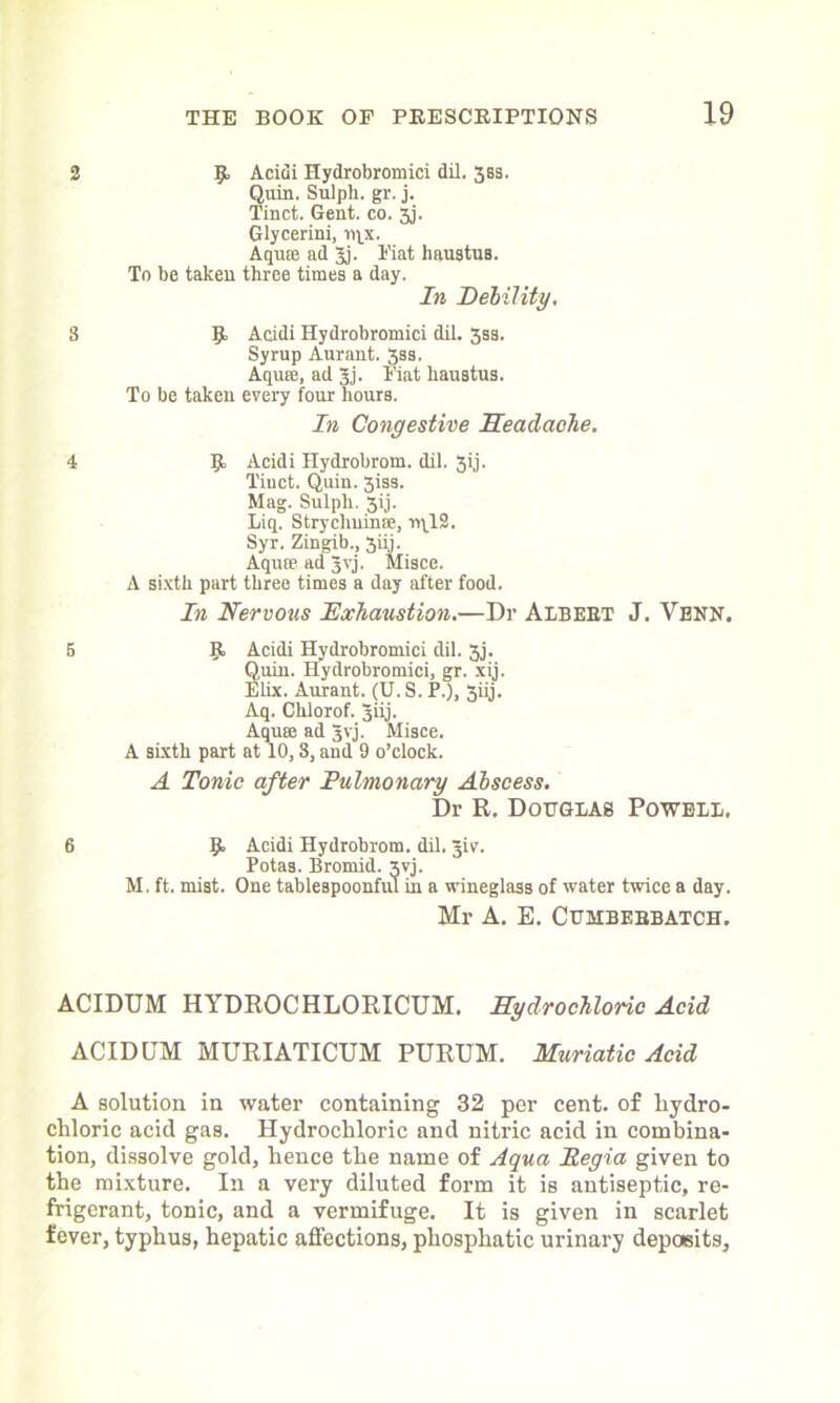 2 9. Acidi Hydrobromici dil. 38s. Quin. Sulpli. gr. j. Tinct. Gent. co. 3j. Glycerini, 19X. Aquse ad Jj. Fiat lmustua. To be taken three times a day. In Debility. 8 9 Acidi Hydrobromici dil. 3ss. Syrup Aurant. 3ss. Aqure, ad Jj. Fiat haustus. To be taken every four hours. In Congestive Headache. 4 9 Acidi Ilydrobrom. dil. 3ij. Tiuct. Quin. 3iss. Mag. Sulpli. 3ij. Liq. Strychnin®, ir\12. Syr. Zingib., 3iij. Aqu® ad Jvj. Misce. A sixth part three times a day after food. In Nervous Exhaustion.—Dr Albert J. Venn. 5 9 Acidi Hydrobromici dil. 3j. Quin. Hydrobromici, gr. xij. Elix. Aurant. (U. S. P.), 3iij. Aq. Chlorof. 3iij. Aqu® ad Jvj. Misce. A sixth part at 10,8, and 9 o’clock. A Tonic after Pulmonary Abscess. Dr R. Douglas Powell, 6 9 Acidi Hydrobrom. dil. Jiv. Potas. Bromid. xvj. M. ft. mist. One tablespoonful in a wineglass of water twice a day. Mr A. E. CUMBERBATCH. ACIDUM HYDROCHLORICUM. Hydrochloric Acid ACIDUM MURIATICUM PURUM. Muriatic Acid A solution in water containing 32 per cent, of hydro- chloric acid gas. Hydrochloric and nitric acid in combina- tion, dissolve gold, hence the name of Aqua Regia given to the mixture. In a very diluted form it is antiseptic, re- frigerant, tonic, and a vermifuge. It is given in scarlet fever, typhus, hepatic affections, phosphatic urinary deposits.