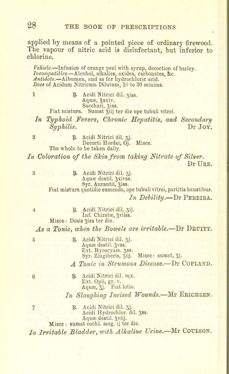 applied by means of a pointed piece of ordinary firewood. The vapour of nitric acid is disinfectant, but inferior to chlorine. Vehicle.—Infusion of orange peel with syrup, decoction of barley. Incompatibles.—Alcohol, alkalies, oxides, carbonates, &c. Antidote.—Albumen, and as for hydrochloric acid. Dose of Acidum Nitricum Dilutum, 10 to 30 minims. 1 9 Acidi Nitrici dil. 3iss. Aquse, gxxiv. Sacchari, giss. Fiat mistura. Surnat giij ter die ope tubuli vitrei. In Typhoid Fevers, Chronic Hepatitis, and Secondary Syphilis. Dr Joy. 2 9, Acidi Nitrici dil. jj. Decocti Hordei, Oj. Misce. The whole to be taken daily. In Coloration of the Shin from taking Nitrate of Silver. Dr Ure. 3 9- Acidi Nitrici dil. 3j. Aqute destil. gxivss. Syr. Aurantii, giss. Fiat mistura quotidie sumenda, ope tubuli vitrei, partitis hau3tibuB. In Debility.—Dr Pereira. 4 9 Acidi Nitrici dil. 3ij. Inf. ChiratEe, gviiss. Misce: Dosis gisa ter die. As a Tonic, when the Bowels are irritable.—Dr Druitt. 5 9 Acidi Nitrici dil. 3j. Aquee destil. gvss. Ext. Hyoscyam. 3ss. Syr. Zingiberis, 5iij. Misce: sumat, gj. A Tonic in Strumous Disease.—Dr Copland. 6 9 Acidi Nitrici dil. iqx. Ext. Opii, gr. v. Aqum, gj. Fiat lotio. In Sloughing Incised Wounds.—Mr Ericheen. 7 9 Acidi Nitrici dil. 3j. Acidi Hydrochlor. dil. 3ss. Aqum destil. gviij. Misce : sumat coclil. mag. ij ter die. In Irritable Bladder, with Alkaline Urine.—Mr Coulson.
