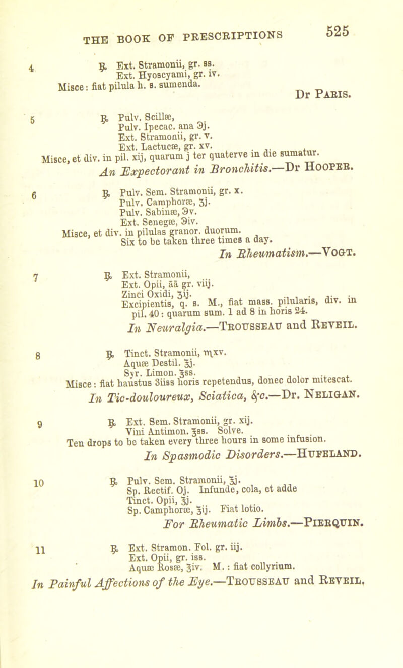 9 Ext. Stramonii, gr. ss. Ext. Hyoscyami, gr. iv. Misce: fiat pilula h. b. sumenda. Dr Paris. 5 9 Pulv. Scillse, Pulv. Ipecac, ana 3j. Ext. Stramonii, gr. v. Ext. Lactucte, gr. xv. Misce, et div. in pU. xij, quorum j ter quaterve in die sumatur. An Expectorant in Bronchitis.—Dr Hooper. 9, Pulv. Sem. Stramonii, gr. x. Pulv. Camphor®, 3j. Pulv. Sabin®, 3v. Ext. Senegse, 3iv. Misce, et div. in pilulas granor. duorum. Six to be taken three times a day. In Bheumatism.—Vogt. 9, Ext. Stramonii, Ext. Opii, aa gr. viij. Zinci Oxidi, 31J. _ ....... Excipientis, q. 8. M.> fiat mass, pilularis, div. in pil. 40: quarum sum. 1 ad 8 in Lons 24. In Neuralgia.—Trousseau and Reveil. 8 9. Tinct. Stramonii, rqxv. Aqua: Destil. Jj. Syr. Limon. Jss. Misce: fiat haustus 3iiss horis repetendus, donee dolor mitescat. In Tic-douloureux, Sciatica, &,'c.—Dr. Neligan. 9 9. Ext. Sem. Stramonii, gr. xij. Vini Antimon. Jss. Solve. . Ten drops to he taken every three hours in some infusion. In Spasmodic Disorders.—Hupeland. 10 9. Pulv. Sem. Stramonii, 3j. Sp. Rectif. Oj. Infunde, cola, et adde Tinct. Opii, Jj. Sp. Camphor®, 31 j. Fiat lotio. For Bheumatic Limbs.—PlERQUIN. yi 9 Ext. Stramon. Fol. gr. iij. Ext. Opii, gr. iss. Aqua: Rosre, Jiv. M.: fiat collynum. In Painful Affections of the Eye.—Trousseau and Reveil,
