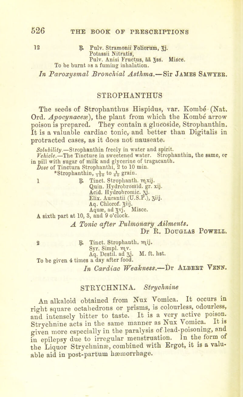 12 9 Pulv. Stramonii Foliorum, Jj. Potassii Nitratis, Pulv. Anisi Fructus, aa Jss. Misce. To be burnt as a fumiug inhalation. In Paroxysmal Bronchial Asthma.—Sir James Sawyer. STROPHANTHUS The seeds of Strophanthus Hispidus, var. Kombe (Nat. Ord. Apocynacese), the plant from which the Kombe arrow- poison is prepared. They contain a glucoside, Strophanthin. It is a valuable cardiac tonic, and better than Digitalis in protracted cases, as it does not nauseate. Solubility.—Strophanthin freely in water and spirit. Vehicle.—The Tincture in sweetened water. Strophanthin, the same, or in pill with sugar of milk and glycerine of tragacantb. Dose of Tinctura Strophanthi, 2 to 10 min. ^Strophanthin, -jig to Jg grain. 1 9 Tinct. Strophanth. rqxij. Quin. Hydrobromid. gr. xij. Acid. Hydrobromic. 5j. Elix. Aurantii (U.S.P.), 3iij. Aq. Chlorof. Jiij. Aquas, ad 3vj. Misce. A sixth part at 10, 3, and 9 o’clock. A Tonic after Pulmonary Ailments. Dr R. Douglas Powell. 2 9 Tinct. Strophanth. rqij. Syr. Simpl. rqv. Aq. Destil. ad 3j. M. ft. hst. To be given 4 times a day after food. In Cardiac Weakness.—Dr Albert Venn. STRYCHNINA. Strychnine An alkaloid obtained from Nux Vomica. It occurs in right square octahedrons or prisms, is colourless, odourless, and intensely bitter to taste. It is a very active poison. Strychnine acts in the same manner as Nux Vomica. It is given more especially in the paralysis of lead-poisoning, and 111 epilepsy due to irregular menstruation. In the form of the Liquor Strychnine, combined with Ergot, it is a valu- able aid in post-partum hemorrhage.