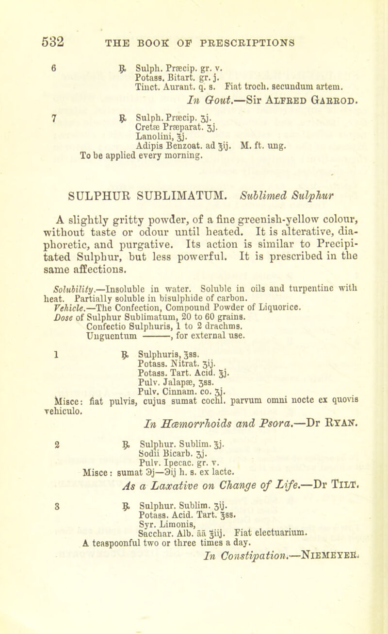 6 9, Sulpli. Prsecip. gr. v. Potass. Bitart. gr. j. Tinct. Aurant. q. s. Fiat trocli. secundum artem. In Gout.—Sir Alfred Gaerod. 7 9 Sulph. Prsecip. 5j. Crete Prseparat. 3j. Lanolini, Jj. Adipis Benzoat. ad |ij. M. ft. ung. To be applied every morning. SULPHUR SUBLIMATUM. Sublimed Sulphur A slightly gritty powder, of a fine greenish-yellow colour, without taste or odour until heated. It is alterative, dia- phoretic, and purgative. Its action is similar to Precipi- tated Sulphur, hut less powerful. It is prescribed in the same affections. Soluhility.—Insoluble in water. Soluble in oils and turpentine with heat. Partially soluble in bisulphide of carbon. Vehicle.—The Confection, Compound Powder of Liquorice. Dose of Sulphur Sublimatum, 20 to 60 grains. Confectio Sulphuris, 1 to 2 drachms. Unguentum , for external use. 1 9 Sulphuris, 3SS. Potass. Nitrat. 3ij. Potass. Tart. Acid. Jj. Pulv. Jalap®, 3ss. Pulv. Cinnam. co. 3j. Misce: fiat pulvis, cujus sumat cochl. parvum omni nocte ex quovis vehiculo. In Haemorrhoids and Psora.—Dr Ryan. 2 9 Sulphur. Sublim. 3j. Sodii Bicarb. 3j. Pulv. Ipecac, gr. v. Misce: sumat 3j—3ij h. s. ex lacte. As a Laxative on Change of Life.—Dr Tilt. S 9 Sulphur. Sublim. 3ij. Potass. Acid. Tart. jss. Syr. Limonis, Sacchar. Alb. aa §iij. Fiat electuarium. A teaspoonful two or three times a day. In Constipation.-—NiemeyeE.