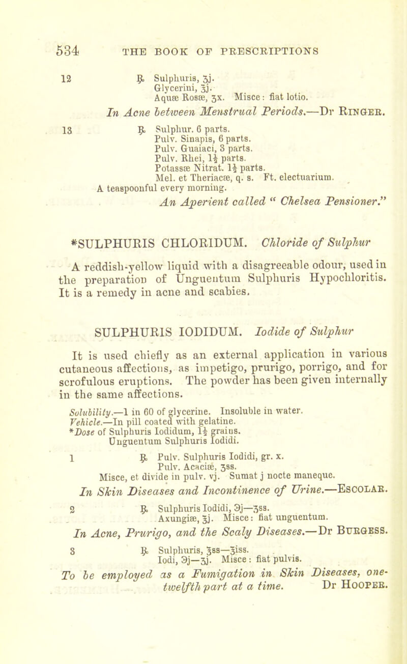 12 9> Sulpliuris, 3j. Glyceriui, Jj. Aqu® Ros®, 3X. Misce: fiat lotio. In Acne between Menstrual Periods.—Dr Ringer. 13 9, Sulphur. 6 parts. Pulv. Sinapis, 6 parts. Pulv. Guaiaci, 3 parts. Pulv. Rliei, H parts. Potass® Nitrat. Imparts. Mel. et Theriac®, q. s. Ft. electuarium. A teaspoouful every morning. An Aperient called “ Chelsea Pensioner.” *SULPHURIS CHLOR1DUM. Chloride of Sulphur A reddisli-yellow liquid with a disagreeable odour, usediu the preparation of Unguentum Sulpliuris Hypochloritis. It is a remedy in acne and scabies. SULPHURIS IODIDUM. Iodide of Sulphur It is used chiefly as an external application in various cutaneous affections, as impetigo, prurigo, porrigo, and for scrofulous eruptions. The powder has been given internally in the same affections. Solubility— 1 in 60 of glycerine. Insoluble in water. Vehicle.—In pill coated with gelatine. *Dose of Sulpliuris Iodidum, 1^ grains. Unguentum Sulphuns Iodidi. 1 9. Pulv. Sulpliuris Iodidi, gr. x. Pulv. Acaci®, 3ss. Misce, et divide in pulv. vj. Sumat j nocte maneque. In Skin Diseases and Incontinence of Urine.—Escolar. 2 9» Sulphuris Iodidi, 3j—3ss. Axungi®, Jj. Misce: fiat unguentum. In Acne, Prurigo, and the Scaly Diseases.—Dr Burgess. S 91 Sulphuris, 3ss—Jiss. Iodi, 3j—3j. Misce : fiat pulvis. To be employed as a Fumigation in Skin Diseases, one- twelfth part at a time. Dr Hooper.