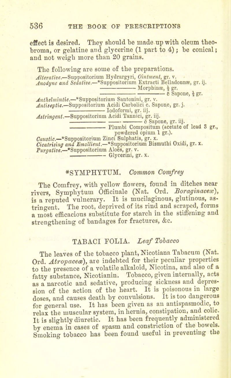 effect is desired. They should be made up with oleum theo- broma, or gelatine and glycerine (1 part to 4); be conical; and not weigh more than 20 grains. The following are some of the preparations. Alterative.—Suppositorium Hydrargyri, Ointment, gr. v. Anodyne and Sedative.—*Suppositorium Extract! Belladonna), gr. ij. Morpbin®, i gr. 6 Sapone, $ gr. Anthelmintic.—^Suppositorium Santonini, gr. v. Antiseptic.—Suppositorium Acidi Carbolici c. Sapone, gr. j. Iodoformi, gr. iij. Astringent.—Suppositorium Acidi Tannici, gr. iij. o Sapone, gr. iij. Plumbi Compositum (acetate of lead S gr., powdered opium I gr.). Caustic.—‘Suppositorium Zinci Sulphatis, gr. x. Cicatrising and Emollient.—* Suppositorium Bismuthi Oxidi, gr. x. Purgative.—‘Suppositorium Aloes, gr. v. Glycerini, gr. x. *SYMPHYTUM. Common Comfrey The Comfrey, with yellow flowers, found in ditches near rivers, Symphytum Officinale (Nat. Ord. Boraginacese), is a reputed vulnerary. It is mucilaginous, glutinous, as- tringent. The root, deprived of its rind and scraped, forms a most efficacious substitute for starch in the stiffening and strengthening of bandages for fractures, &c. TABACI FOLIA. Leaf Tobacco The leaves of the tobacco plant, Nicotians Tabacum (Nat. Ord. Atropacece), are indebted for their peculiar properties to the presence of a volatile alkaloid, Nicotina, and also of a fatty substance, Nicotianin. Tobacco, given internally, acts as a narcotic and sedative, producing sickness and depres- sion of the action of the heart. It is poisonous in large doses, and causes death by convulsions. It is too dangerous for general use. It has been given as an antispasmodic, to relax the muscular system, in hernia, constipation, and colic. It is slightly diuretic. It has been frequently administered by enema in cases of spasm and constriction of the bowels. Smoking tobacco has been found useful in preventing the