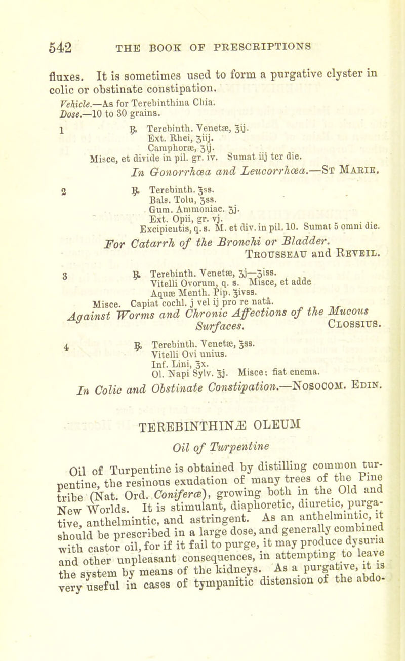 fluxes. It is sometimes used to form a purgative clyster iu colic or obstinate constipation. Vehicle.—As for Terebintliiua Cilia. Dose.—10 to 30 grains. 1 9, Terebinth. Venetse, gij. Ext. Rbei, 3iij. CaniphorEe, 39 Misce, et divide in pil. gr. iv. Sumat iij ter die. In Gonorrhoea, and Leucorrhcea.—St Marie. 2 9 Terebinth. Jss. Bale. Tolu, 3ss. Gum. Ammoniac. 3j. Ext. Opii, gr. vj. Excipieutis, q. s. M. et div.mpil.10. Sumat 5 omm die. For Catarrh of the Bronchi or Bladder. Trousseau and Reyeiu. 3 9 Terebinth. Venetse, 3j—5iss. Vitelli Ovorum, q. s. Misce, et adde Aquse Menth. Pip. Jivss. Misce. Capiat cochl. j vel ij pro re nata. Aaainst Worms and Chronic Affections of the Mucous Surfaces. Ceossius. 4 9 Terebinth. Yen eta;, 39s. Vitelli Ovi uuius. Inf. Lini, sx. 01. Napi Sylv. 3J. Misce; fiat enema. In Colic and Obstinate Constipation.—Nosocom. Edin. TEREBINTHINjE oleum Oil of Turpentine Oil of Turpentine is obtained by distilling common tur- pentine, the resinous exudation of many trees of^thePme tribe (Nat. Ord. Conferee), growing both in the Old and New Worlds. It is stimulant, diaphoretic, diuretic, purga- tive, anthelmintic, and astringent. As an anthelmintic, it should be prescribed in a large dose, and generally combined with castor oil, for if it fail to purge, it may produce dysum and other unpleasant consequences, in attempting to leave the system byP means of the kidneys. As a pur gative it is very useful in cases of tympanitic distension of the abd