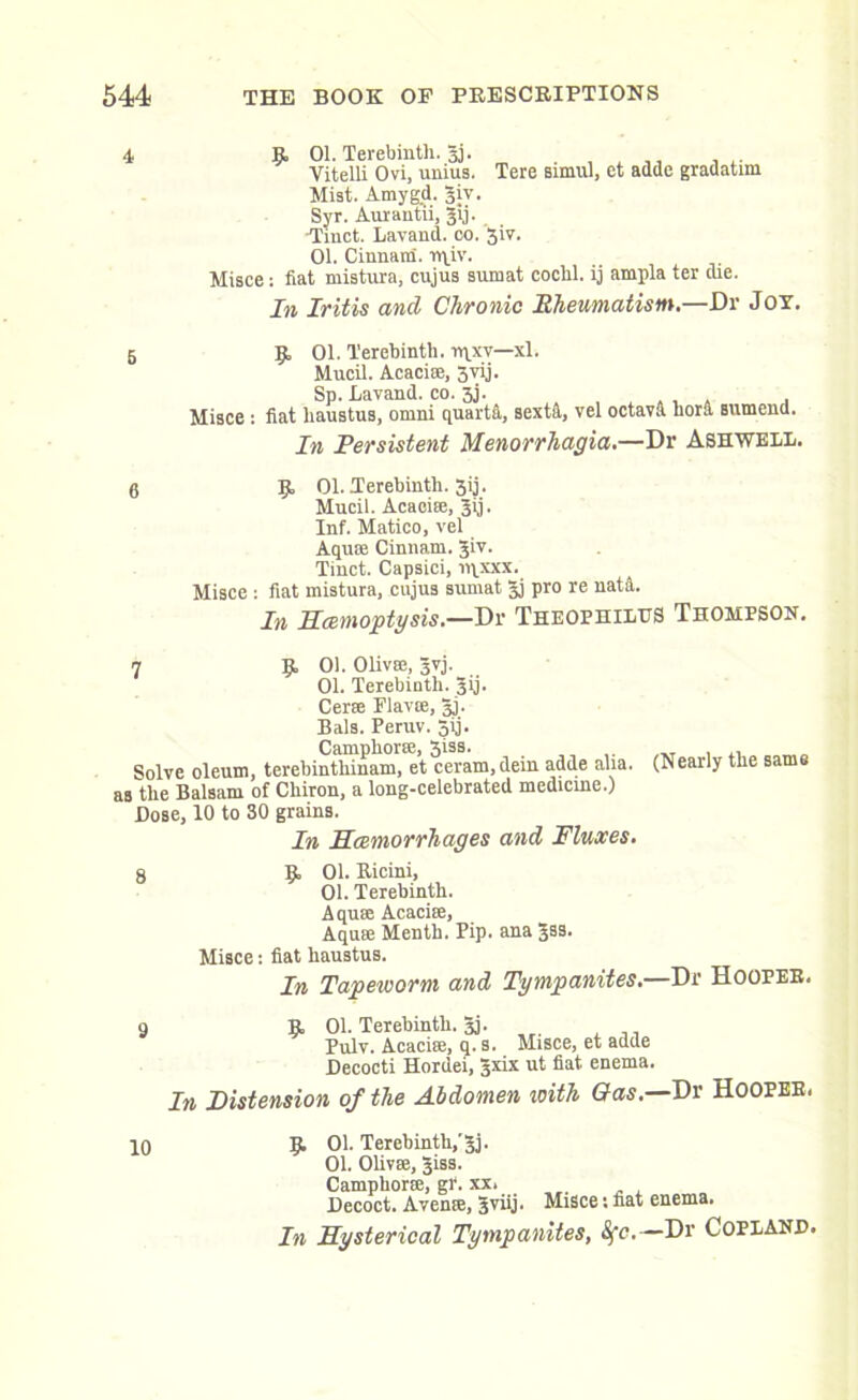 4 9- 01. Terebinth, gj. . , . Vitelli Ovi, umus. Tere simul, et adde gradatim Mist. Amygd. giv. Syr. Aurantii, gij. •Tinct. Lavand. oo. 3iv. 01. Cinnam. rqiv. Misce: fiat mistura, cujus sumat cochl. ij ampla ter die. In Iritis and Chronic Rheumatism.—Dr Joy. 5 9 01. Terebinth. rqxv—xl. Mucil. Acaciae, 3vij. Sp. Lavand. co. 3j. Misce : fiat haustus, omni quartA, sextd, vel octava bora sumend. In Persistent Menorrhagia.—Dr Ashwell. 6 9 01. Terebinth. 3ij. Mucil. Acaeire, gij. Inf. Matico, vel Aquas Cinnam. giv. Tinct. Capsici, n\xxx. Misce : fiat mistura, cujus sumat gj pro re natA. In Hemoptysis.—Dr Theophilus Thompson. 7 9 01. Olivee, gvj. 01. Terebinth, gij. Cerae Flavre, gj. Bals. Peruv. 5ij. Camphoric, 3iss. , Solve oleum, terebinthinam, et ceram, dein adde alia. (Nearly the same as the Balsam of Chiron, a long-celebrated medicine.) Dose, 10 to 30 grains. In Hemorrhages and Fluxes. 8 9 01. Iticini, 01. Terebinth. Aquae Acacise, Aquae Menth. Pip. ana gss. Misce: fiat haustus. In Tapeworm and Tympanites.—Dr Hooper. 9 9. 01. Terebinth, gj. Pulv. Acaciae, 9. s. Misce, et adde Decocti Hordei, gxix ut fiat enema. In Distension of the Abdomen icith Gas.—Dr HOOPER. 10 9 01. Terebinth,'gj. 01. Olivae, giss. Camphoric, gl‘. xx. Decoct. Avenffi, 3viij. Misce: fiat enema. In Hysterical Tympanites, 8fc.—Dr Copland.