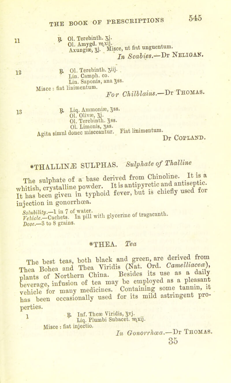 11 9, 01. Terebinth. 3j. ^gJa^jce, ut fiat unguentum. In Scabies.—Dr Neligan. 12 01. Terebinth. 5iij. . Lin. Camph. co. Lin. Saponis, ana Jss. Misce: fiat linimentum. For Chilblains. —Dr Thomas. 9, Liq. Ammonire, Jss. 01. OlivEe, 3j. 01. Terebinth. Jss. 01. Limonis, 3ss. Aeita simnl donee misceantur. Fiat lmimentum. e Dr Copland. *THALLINjE SULPHAS. Sulphate of Thalline The sulphate of a base derived from Chinohne. It is a whitish crystalline powder. It is antipyretic and antiseptic. It hafbeen given in typhoid fever, hut is chiefly used for injection in gonorrhoea. ^1° “ with glycerine of tragacanth. Dose.—3 to 8 grains. *THEA. Tea The best teas, both black and green are derived from Thea Boliea and Thea Yiridis (Nat. Ord. Camelhaceai), nlants of Northern China. Besides its use as a daily- beverage, infusion of tea may he employed as a pleasant vehicle for many medicines. Containing some tannin, t has been occasionally used for its mild astringent pro- perties. -i R, Inf. The® Viridis, 5vj. Liq. Plumbi Subacet. rqxij. Misce : fiat injectio. In Gonorrhoea.—Dr Thomas. 35