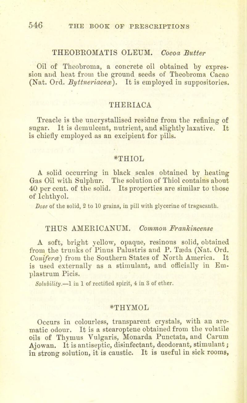 THEOBROMATIS OLEUM. Cocoa Sutter Oil of Theobroma, a concrete oil obtained by expres- sion and beat from tbe ground seeds of Theobroma Cacao (Nat. Ord. Byttneriacece). It is employed in suppositories. THERIACA Treacle is tbe uncrystallised residue from the refining of sugar. It is demulcent, nutrient, and slightly laxative. It is chiefly employed as an excipient for pills. *THIOL A solid occurring in black scales obtained by heating Gas Oil with Sulphur. The solution of Thiol contains about 40 per cent, of the solid. Its properties are similar to those of Ichthyol. Dose of the solid, 2 to 10 grains, in pill with glycerine of tragacauth. THUS AMERICANUM. Common Frankincense A soft, bright yellow, opaque, resinous solid, obtained from the trunks of Pinus Palustris and P. Tajda (Nat. Ord. Coniferce) from the Southern States of North America. It is used externally as a stimulant, and officially in Em- plastrum Picis. Solubility.—1 in 1 of rectified spirit, 4 in 8 of ether. *THYMOL Occurs in colourless, transparent crystals, with an aro- matic odour. It is a stearoptene obtained from the volatile oils of Thymus Vulgaris, Monarda Punctata, and Carum Ajowan. It is antiseptic, disinfectant, deodorant, stimulant; in strong solution, it is caustic. It is useful in sick rooms,
