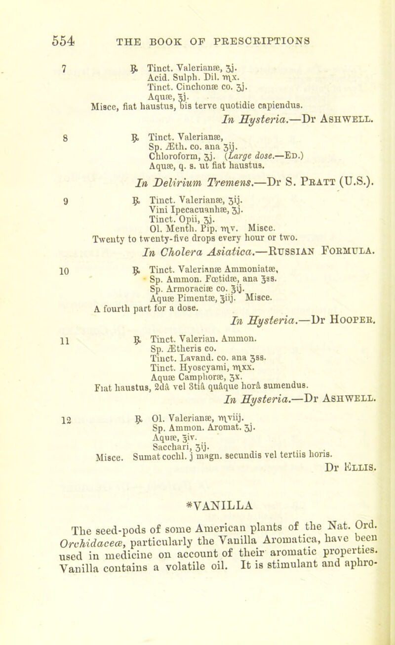 7 9, Tinct. Valeriana, 3j. Acid. Sulpli. Dil. Tt\x. Tinct. Cinchona co. 3,1. Aqua, sj. Misce, fiat haustus, bis terve quotidie capiendus. In Hysteria.—Dr Ashwell. 8 9. Tinct. Valeriana, Sp. iEth. co. ana 3ji. Chloroform, 3j. (Large dose.—Ed.) Aqua, q. s. ut fiat haustus. In Delirium Tremens.—Dr S. Pratt (U.S.). 9 9 Tinct. Valeriana, 3ij. Vini Ipecacuanha, 3j. Tinct. Opii, 33. 01. Mentli. Pip. n\v. Misce. Twenty to twenty-five drops every hour or two. In Cholera Asiatica.—Russian Formula. 10 9 Tinct. Valeriana Ammoniata, Sp. Ammon. Foetid®, ana Jss. Sp. Armoracia co. Jij. Aqua Pimenta, giij. Misce. A fourth part for a dose. In Hysteria.—Dr Hooper, 11 9 Tinct. Valerian. Ammon. Sp. JEtheris co. Tinct. Lavand. co. ana 3ss. Tinct. Hyoscyami, n\xx. Aqua Camphor®, 5x. Fiat haustus, 2di\ vel 3tift qu&que lior& sumendus. In Hysteria.—Dr Ashwell. 12 9 01. Valeriana, rqviij. Sp. Amnion. Aromat. 3j. Aqua, Jiv. Sacchari, 5ij. Misce. Sumat cochl. j magn. secundis vel tertns lions. Dr Fllis. *VANILLA Tlie seed-pods of some American plants of the Nat. Ord. Orchidacece, particularly the Vanilla Aromatica, have been used in medicine on account of their aromatic properties. Vanilla contains a volatile oil. It is stimulant and aphro-