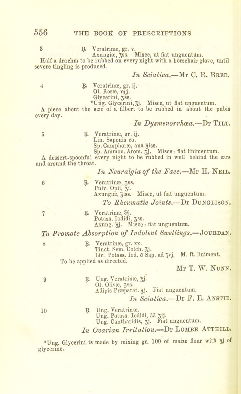 3 K Veratrinse, gr. v. Axungise, Jss. Misce, ut fiat unguentum. Half a drachm to be rubbed on every night with a horsehair glove, untU severe tingling is produced. In Sciatica.—Mr C. E. Bree. 4 Veratrinse, gr. ij. 01. Rosa;, n\j. Glycerini, 3ss. *Ung. Glycerini, Jj. Misce, ut fiat unguentum. A piece about the size of a filbert to be rubbed in about the pubis every day. In Dysmenorrhoea.—Dr Tilt. 5 K Veratrinse, gr. ij. Lin. Saponis co. Sp. Camphors;, ana Jiss. Sp. Ammon. Arom. 5j. Misce: fiat linimentum. A dessert-spoonful every night to be rubbed in well behind the ears and around the throat. In Neuralgia of the Face.—Mr H. Neil. 6 §> Veratrinse, 3ss. Pulv. Opii, 5i. Axungise, §iss. Misce, ut fiat unguentum. To Rheumatic Joints.—Dr Dunglison. 7 K Veratrinse, 3j. Potass. Iodidi, 3ss. Axung. 3j. Misce: fiat unguentum. To Promote Absorption of Indolent Swellings.—Jourdan. 8 9 Ij. Veratrime, gr. xx. Tinct. Sem. Colch. 3j. Lin. Potass. Iod. o Sap. ad §vj. To be applied as directed. M. ft. liniment. Mr T. W. Nunn. Jj, Ung. Veratrinse, §j. 01. Olivse, 3ss. Adipis Prseparat. Jj. Piat unguentum. In Sciatica.—Dr F. E. Anstie. 10 K Ung. Veratrinse. Ung. Potass. Iodidi, aa 5ij. Ung. Cantliaridis, 3j. Fiat unguentum. In Ovarian Irritation.—Dr Lombe Atthill. *Ung. Glycerini is made by mixing gr. 100 of maize flour with Jj of glycerine.