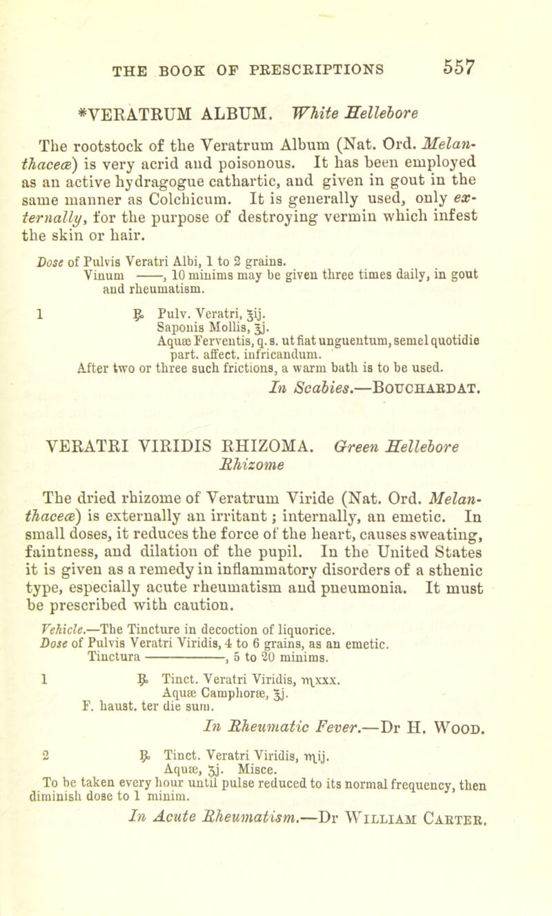 *VERATRUM ALBUM. White Hellebore The rootstock of the Veratrum Album (Nat. Ord. Helan- thacece) is very acrid aud poisonous. It has been employed as an active hydragogue cathartic, and given in gout in the same manner as Colchicum. It is generally used, only ex- ternally, for the purpose of destroying vermin which infest the skin or hair. Dose of Pulvis Veratri Albi, 1 to 2 grains. Vinum , 10 minims may be given three times daily, in gout and rheumatism. 1 R Pulv. Yeratri, Jij. Sapouis Mollis, Jj. Aquce Ferventis, q. s. ut fiat unguentum, semel quotidie part, affect, infricandum. After two or three such frictions, a warm bath is to be used. In Scabies.—Bouchaedat. VERATRI VIRIDIS RHIZOMA. Green Hellebore Rhizome The dried rhizome of Veratrum Viride (Nat. Ord. Melan- thacece) is externally an irritant; internally, an emetic. In small doses, it reduces the force of the heart, causes sweating, faintness, and dilation of the pupil. In the United States it is given as a remedy in inflammatory disorders of a sthenic type, especially acute rheumatism and pneumonia. It must be prescribed with caution. Vehicle.—The Tincture in decoction of liquorice. Dose of Pulvis Veratri Viridis, 4 to 6 grains, as an emetic. Tinctura , 5 to 20 minims. 1 9- Tinct. Veratri Viridis, rqxxx. Aqua: Camphor®, Jj. F. haust. ter die sum. In Rheumatic Fever.—Dr H. Wood. 2 9 Tinct. Veratri Viridis, rqij. Aquffi, 5j. Misce. To be taken every hour until pulse reduced to its normal frequency, then diminish dose to 1 minim. In Acute Rheumatism.—Dr Williah Caetee.