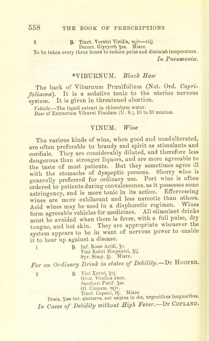 3 9. Tinct. Veratri Viridis, rqiv—viij. Decoct. Glycyrrh Jss. Misce. To be taken every three Lours to reduce pulse aud diminish temperature. In Pneumonia. * VIBURNUM. Slack Raw The bark of Viburnum Prunifolium (Nat. Ord. Capri- foliacece). It is a sedative tonic to the uterine nervous system. It is given in threatened abortion. Vehicle.—The liquid extract in chloroform water. Dose of Extractum Viburni Fluidum (U. S.), 10 to 30 minims. VINUM. Wine The various kinds of wine, when good and unadulterated, are often preferable to brandy and spirit as stimulants and cordials. They are considerably diluted, and therefore less dangerous than stronger liquors, and are more agreeable to the taste of most patients. But they sometimes agree ill with the stomachs of dyspeptic persons. Sherry wine is generally preferred for ordinary use. Port wine is often ordered to patients during convalescence, as it possesses some astringency, and is more tonic in its action. Effervescing wines are more exhilarant and less narcotic than others. Acid wines may be used in a diaphoretic regimen. Wines form agreeable vehicles for medicines. All stimulant drinks must be avoided when there is fever, with a full pulse, dry tongue, and hot skin. They are appropriate whenever the system appears to be in want of nervous power to enable it to bear up against a disease. X 9, Inf. Rosse Acidi, 3V. Viui Rubri Hispanici, gij. Syr. Simp. Jj. Misce. For an Ordinary DrinJc in states of Debility— Dr Hooper. 2 9 Viui Xerici, §vj. Over. Vitellos duor. Saccliari Purif. 3SS. 01. Cinnam. n\iv. Tinct. Capsici, 3j. Misce. Dosis, Jiss ter, quaterve, aut siepius in die, urgentlbus languoribus. In Cases of Debility loithout Rigli Fever.—Ur Copland.